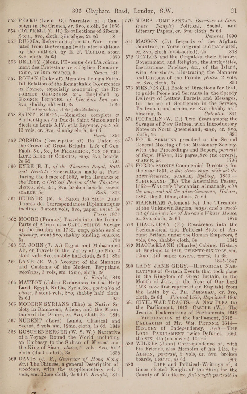 B53 Ppoa B55 558 559 560 562 565 566 567 568 569 PEARD (Lieut. G.) Narrative of a Cam- paign in the Crimea, er. 8vo, cloth. 2s 1855 COTTRELL (C. H.) Recollections of Siberia, 8vo, cloth, gilt edges, 2s 6d 18— RUSSIA, Before and after the War, trans- lated from the German (with later additions by the author), by HE. F. Taytor, stout 8vo, cloth, 2s 6d 1880 BELLEY (Mons, l’Evesque de) L’A voisine- ment des Protestans vers l’église Romaine, 12mo, vellum, SCARCE, 58 Rouen, 1644 ROHAN (Duke of) Memoirs, being a Faith- ful Relation of the Remarkable Ovcurrences in France, especially concerning the Rkr- FORMED CHURCHES, &amp;c., Englished by GEORGE BRIDGES, of Lincéolnes Inn, sm. 8vo, shabby old calf, 3s 1560 Has the ex-libris of Sir John Bulkeley. SAINT SIMON.—Memoires complets et Authentiques du Ducde Saint Simon sur le Siecle de Louis XIV. et la Regence, portrait, 13 vols, cr. 8vo, shabby cloth, 6s 6d Paris, 1856 CORSICA (Description of) Its Union to the Crown of Great Britain, Life of Gen. Paoh, &amp;c., &amp;c., by FREDERICK, SON OF THE LATE KING OF CORSICA, map, 8vo, boards, 2s 6d 1795 EYRE (E. J., of the Theatres Royal, Bath and Bristol) Observations made at Paris during the Peace of 1802, with Remarks on the Tour, a Critical Review of the Theatres Actors, &amp;c., &amp;c., 8vo, broken boards, wncat SCARCE, 5s Bath, 1803 HUBNER (M. le Baron de) Sixte Quint d’apres des Correspondances Diplomatiques inedites, 3 stout vols, 8vo, paper, wncut, 3s Paris, 187¢ MOORE (Francis) Travels into the Inland Parts of Africa, also CAPT. STIBBS’ Voyage up the Gambia in 1732, map, plates and a glossary, stout 8vo, shabby binding, SCARCE, 58 1738 ST. JOHN (J. A.) Egypt and Mohammed Ali, or Travels in the Valley of the Nile, 2 stout vols, 8vo, shabby half cloth, 2s 6d 1834 LANE (EK. W.) Account of the Manners and Customs of the Modern Egyptians. woodcuts, 3 vols, sm. 12mo, cloth, 2s C. Knight, 1846 MATTOX (John) Excursions in the Holy Land, Egypt, Nubia, Syria, &amp;c., portrait and plates, 2 stout vols, 8vo, shabby half cloth, 2s 6d 1834 MODERN SYRIANS (The) or Native So- ciety in Damascus, Allepo, and the Moun- tains of the Druses, cr. 8vo, cloth, 2s 1844 NUGENT (Lord) Lands, Classical and Sacred. 2 vols, sm. 12mo, ae 1s 6d 1846 RUSCHENBERGER (W. S. W.) Narrative of a Voyage Round the World, including an Embassy to the Sultan of Muscat and the King of Siam, plates, 2 vols, 8vo, half cloth (dust- soiled), 38 1838 DAVIS (J. F., Governor of Hong Kong, é&amp;c.) The Chinese, a general Description of, woodcuts, with the supplementary vol, 4 vols, sm, 12mo cloth, 2s 6d C. Knight, 1844   C70 571 572 573 574 575 576 577 579 580 581 582 583 21 MISRA (UMU SANKAR, Barrister-at-Law, Inner Temple) Political, Social, and Literary Papers, cr. 8vo, cloth, 2s 6d Benares, 1890 MASSON (C.) Legends of the Afghan Countries, in Verse, original and translated, cr. 8vo, cloth (dust-soiled), 2s 1848 CEYLON and the Cingalese. their History, Government, and Religion, the Antiquities, Institutions, Produce, &amp;c., of the Island, with Anecdotes, illustrating the Manners and Customs of the People, plates, 2 vols, cr. 8vo, cloth, 3s 1850 MENDES (L.) Book of Directions for 1841, to guide Peons and Servants in the Speedy Delivery of Letters, Parcels, and Messages, for the use of Gentlemen in the Service, Tradesmen and others, cr. 8vo, shabby half binding, 3s Oalcutta, 1841 PICTAIRN (W. D.) Two Years among the Savages of New Guinea, with Introductory Notes on North Queensland, map, cr. 8vo, cloth, 2s 1891 FOUR Sermons preached at the Second General Meeting of the Missionary Society, with the Proceedings and Report, portrazt of Capt. Wilson, 112 pages, 8vo (no covers), SCARCE, 58 1796 FORD’s SYDNEY Commercial Directory for the year 1851, a fine clean copy, with all the advertisements, SCARCE, Sydney, 1850 — STRICKLAND (E.) The Australian Pastor, 1862—WALCH’S T'asmanian Almanack, with the map and all the advertisements, Hobart, 1887, the 3, 12mo, cloth, 7s 6d MARKHAM (Clement R.) The Threshold of the Unknown Region, maps, and a wood- cut of the interior of Barent’s Winter House, cr. 8vo, cloth, 2s 6d 1875 THACKERAY (F.) Researches into the Ecclesiastical and Political State of An- cient Britain under the Roman Emperors, 2 vols, 8vo, shabby cloth, 3s 1842 MACFARLANE (Charles) Cabinet History of England to 1846, TWENTY-SIX VOLS, sm. 12mo, stiff paper covers, wncut, 4s 6d 1845-1847 LADY JANE GREY.—Hisroricat NAR- RATIVES of Certain Events that took place in the Kingdom of Great Britain, in the Month of July, in the Year of Our Lord 1553, now first reprinted (in English) from the Latin by J. PH. BERJEAU, cr. 8vo, cloth, 28 6d — Printed 1553, Reprinted 1865 CIVIL WAR TRACTS.—A New PLEA for the Parliament, 1642—-CASTLE (W.) The Jesuits’ Undermining of Parliaments, 1642 —VINDICATION of the Parliament, 1642— FALLACIES of Mr. WM. PRYNNE, 1644— History of Independency, 1648 —THnr LONG PARLIAMENT twice Defunct, 1660, the SIX, 4to (no covers), 10s 6d WILKES (John) Correspondence of, with his Friends, also Memoirs of his Life, by ALMON, : portrait, 5 vols, cr. 8vo, broken boards, UNCUT, 4 6d 1805 Lire and Political: Writings of, 4 times elected Knight of the Shire for the County of Middlesex, full-length portrait in  