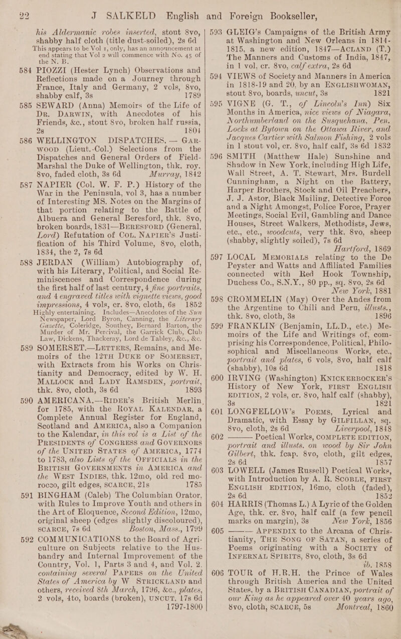 584 585 586 588 589 590 591 592 his Aldermanic robes inserted, stout 8vo, shabby half cloth (title dust-soiled), 2s 6d This appears to be Vol 1, only, has an announcement at end stating that Vol 2 will commence with No. 45 of the N. B PIOZZI (Hester Lynch) Observations and Reflections made on a Journey through France, Italy and Germany, 2 vols, 8vo, shabby calf, 3s 1789 SEWARD (Anna) Memoirs of the Life of Dr. DARWIN, with Anecdotes of his Friends, &amp;c., stout 8vo, broken half russia, 28 1804 WELLINGTON DISPATCHES, — GaAr- woop (Lieut.-Col.) Selections from the Dispatches and General Orders of Field- Marshal the Duke of Wellington, thk. roy. 8vo, faded cloth, 3s 6d Murray, 1842 NAPIER (Col. W. F. P.) History of the War in the Peninsula, vol 3, has a number of Interesting MS. Notes on the Margins of that portion relating to the Battle of Albuera and General Beresford, thk. 8vo, broken boards, 1831—BERESFORD (General, Lord) Refutation of Con. NAPIER’S Justi- fication of his Third Volume, 8vo, cloth, 1834, the 2, 7s 6d JERDAN (William) Autobiography of, with his Literary, Political, and Social Re- miniscences and Correspondence during the first half of last century, 4 fine portraits, and 4 engraved titles with vignette views, good impressions, 4 vols, cr. 8vo, cloth, 6s 1852 Includes—Anecdotes of the Szzz Newspaper, Lord Byron, Canning, the ZLzterary Gazette, Coleridge, Southey, Bernard Barton, the Murder of Mr. Percival, the Garrick Club, Club Law, Dickens, Thackeray, Lord de Tabley, &amp;c., &amp;c. SOMERSET.—LETTERS, Remains, and Me- moirs of the 12TH DUKE OF SOMERSET, with Extracts from his Works on Chris- tianity and Democracy, edited by W. H. MabLuock and LADY RAMSDEN, portrait, thk. 8vo, cloth, 3s 6d 1893 AMERICANA.—-RIDER’s British for 1785, with the RoYAL KALENDAR, a Complete Annual Register for England, Scotland and AMERICA, also a Companion to the Kalendar, in this vol is a List of the PRESIDENTS of CONGRESS and GOVERNORS of the UNITED STATES of AMERICA, 1774 to 1783, also Lists of the OFFICIALS in the BRITISH GOVERNMENTS in AMERICA and the WEST INDIES, thk. 12mo, old red mo- rocao, gilt edges, SCARCE, 21s 1785 BINGHAM (Caleb) The Columbian Orator, with Rules to Improve Youth and others in the Art of Eloquence, Second Hdition, 12mo, original sheep (edges slightly discoloured), SCARCE, 7s 6d Boston, Mass., 1799 COMMUNICATIONS to the Board of Agri- culture on Subjects relative to the Hus- bandry and Internal Improvement of the Country, Vol. 1, Parts 3 and 4, and Vol. 2. containing several PAPERS on the United States of America by W STRICKLAND and others, received 8th March, 1796, &amp;c., plates, 2 vols, 4to, boards (broken), UNCUT, 17s 6d 1797-1800 593 594 GLEIG’s Campaigns of the British Army at Washington and New Orleans in 1814- 1815, a new edition, 1847—ACLAND (T.) The Manners and Customs of India, 1847, in 1 vol, cr. 8vo, calf extra, 2s 6d VIEWS of Society and Manners in America 596 596 597 598 599 600 601 602 603 604 605 606 stout 8vo, boards, uncut, 3s 1821 VIGNE (G. T., of Lincoln’s Inn) Six Months in America, nice views of Niagara, Northumberland on the Susquehana, Pen. Locks at Bytown on the Ottawa River, and Jacques Cartier with Salmon Fishing, 2 vols in ] stout vol, cr. 8vo, half calf, 3s 6d 1832 SMITH (Matthew Hale) Sunshine and Shadow in New York, including High Life, Wall Street, A. T. Stewart, Mrs. Burdell Cunningham, a Night on the Battery, Harper Brothers, Stock and Oil Preachers, J. J. Astor, Black Mailing, Detective Force and a Night Amongst, Police Force, Prayer Meetings, Social Evil, Gambling and Dance Houses, Street Walkers, Methodists, Jews, etc., etc., woodcuts, very thk. 8vo, sheep (shabby, shghtly soiled), 7s 6d Hartford, 1869 — LOCAL MEMORIALS relating to the De Peyster and Watts and Affiliated Families connected with Red Hook Township, Duchess Co., S.N.Y., 80 pp., sq. 8vo, 2s 6d New York, 1881 CROMMELIN (May) Over the Andes from the Argentine to Chili and Peru, dlusts., thk. 8vo, cloth, 3s 1896 FRANKLIN (Benjamin, LL.D., etc.) Me- moirs of the Life and Writings of, com- prising his Correspondence, Political, Philo- sophical and Miscellaneous Works, etc., portrait and plates, 6 vols, 8vo, half calf (shabby), 10s 6d 1818 IRVING (Washington) KNICKERBOCKER’S History of New York, FIRST ENGLISH © EDITION, 2 vols, cr. 8vo, half calf (shabby), 38 1821 LONGFELLOW’s Poems, Lyrical and Dramatic, with Essay by GILFILLAN, sq. 8vo, cloth, 2s 6d Liverpool, 1848 Poetical Works, COMPLETE EDITION, portrait and illusts. on wood by Sir John Gilbert, thk. feap. 8vo, cloth, gilt edges, 2s 6d 1857 LOWELL (James Russell) Poetical Works, with Introduction by A. R. SCOBLE, FIRST ENGLISH EDITION, 16mo, cloth (faded), 2s 6d 1852 HARRIS (Thomas L.) A Lyric of the Golden Age, thk. cr. 8vo, half calf (a few pencil marks on margin), 3s New York, 1856 ——— APPENDIX to the Arcana of Chris- tianity, THE SONG OF SATAN, a series of Poems originating with a Society of INFERNAL SPIRITS, 8vo, cloth, 3s 6d tb. 1858 TOUR of H.R.H. the Prince of Wales through British America and the United States, by a BRITISH CANADIAN, portrait of our King as he appeared over 40 years ago, 8vo, cloth, SCARCE, 5s Montreal, 1860 