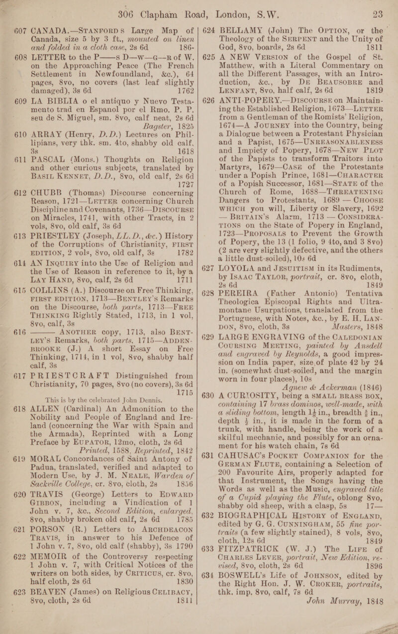 607 608 609 610 611 612 615 616 617 618 619 620 621 622 623 CANADA.—STANFORDS Large Map of Canada, size 5 by 3 ft., mownted on linen and folded in a cloth case, 2s 6d 186- LETTER to the P s D—w—a--R of W. on the Approaching Peace (The French Settlement in Newfoundland, &amp;c.), 64 pages, 8vo, no covers (last leaf slightly damaged), 3s 6d 1762 LA BIBLIA o el antiquo y Nuevo Testa- mento trad en Espanol por el Rmo. P. P. seu de 8. Miguel, sm. 8vo, calf neat, 2s 6d Bagster, 1825 ARRAY (Henry, D.D.) Lectures on Phil- lipians, very thk. sm. 4to, shabby old calf, 38 1618 PASCAL (Mons.) Thoughts on Religion and other curious subjects, translated by BASIL KENNET, D.D., 8vo, old calf, 2s 6d 1727 CHUBB (Thomas) Discourse concerning Reason, 1721—LETTER concerning Church Discipline and Covenants, 1736—DISCOURSE on Miracles, 1741, with other Tracts, in 2 vols, 8vo, old calf, 3s 6d PRIESTLEY (Joseph, LL. D., &amp;c.) History of the Corruptions of Christianity, FIRST EDITION, 2 vols, 8vo, old calf, 3s 1782 AN Inquiry into the Use of Religion and the Use of Reason in reference to it, by a LAY HAND, 8vo, calf, 2s 6d 1711 COLLINS (A.) Discourse on Free Thinking, FIRST EDITION, 1713—BENTLEY’sS Remarks on the Discourse, both parts, 1713—FREE THINKING Rightly Stated, 1713, in 1 vol, 8vo, calf, 3s ANOTHER copy, 1713, also BENT- LEY’S Remarks, both parts, 1715—ADDEN- BROOKE (J.) A short Essay on _ Free Thinking, 1714, in 1 vol, 8vo, shabby half calf, 3s PRIESTCRAFT Distinguished from Shristianity, 70 pages, 8vo (no covers), 3s 6d 1715   This is by the celebrated John Dennis. ALLEN (Cardinal) An Admonition to the Nobility and People of England and Ire- land (concerning the War with Spain and the Armada), Reprinted with a Long Preface by EUPATOR, 12mo, cloth, 2s 6d Printed, 1588, Reprinted, 1842 MORAL Concordances of Saint Antony of Padua, translated, verified and adapted to Modern Use, by J. M. NEALE, Warden of Sackville College, cr. 8vo, cloth, 2s 1856 TRAVIS (George) Letters to EpDWARD GIBBON, including a Vindication of 1 John v. 7, &amp;c., Second Hdition, enlarged, 8vo, shabby broken old calf, 2s 6d 1785 PORSON (R.) Letters to ARCHDEACON TRAVIS, in answer to his Defence of 1 John v. 7, 8vo, old calf (shabby), 3s 1790 MEMOIR of the Controversy respecting 1 John v. 7, with Critical Notices of the writers on both sides, by CRITICUS, cr. 8vo, half cloth, 2s 6d 1830 BEAVEN (James) on Religious CELIBACY, 8vo, cloth, 2s 6d 1811 624 625 626 627 628 629 630 631 632 633 634 23 Theology of the SERPENT and the Unity of God, 8vo, boards, 2s 6d 1811 A NEW Version of the Gospel of St. Matthew, with a Literal Commentary on all the Different Passages, with an Intro- duction, &amp;c., by DE BEAUSOBRE and LENFANT, 8vo, half calf, 23 6d 1819 ANTI-POPERY.—DIscourskE on Maintain- ing the Established Religion, 1673—LETTER from a Gentleman of the Romists’ Religion, 1674—A JOURNEY into the Country, being a Dialogue between a Protestant Physician and a Papist, 1675—UNREASONABLENESS and Impiety of Popery, 1678—NEw PuLotT of the Papists to transform Traitors into under a Popish Prince, 1681—CHARACTER of a Popish Successor, 1681—STATE of the Church of Rome, 1688—THREATENING Dangers to Protestants, 1689 — CHOOSE WHICH you will, Liberty or Slavery, 1692 BRITAIN’S Alarm, 1713 — CONSIDERA- TIONS on the State of Popery in England, 1723—-PROPOSALS to Prevent the Growth of Popery, the 13 (1 folio, 9 4to, and 3 8vo) (2 are very slightly defective, and the others a little dust-soiled), 10: 6d LOYOLA and JESUITISM in its Rudiments, by ISAAC TAYLOR, portrait, cr. 8vo, cloth, 2s 6d 1849 PEREIRA (Father Antonio) Tentativa Theologica Episcopal Rights and Ultra- montane Usurpations, translated from the Portuguese, with Notes, &amp;c., by E. H. LAN- DON, 8vo, cloth, 3s Masters, 1848 LARGE ENGRAVING of the CALEDONIAN CoURSING MEETING, painted by Ansdell and engraved by Reynolds, a good impres- sion on India paper, size,of plate 42 by 24 in. (Somewhat dust-soiled, and the margin worn in four places), 10s Agnew &amp; Ackerman (1846) A CURIOSITY, being a SMALL BRASS BOX, containing 17 brass dominos, well-made, with a sliding bottom, length 1} in., breadth § in., depth } in., it is made in the form of a trunk, with handle, being the work of a skilful mechanic, and possibly for an orna- ment for his watch chain, 7s 6d CAHUSAC’s PocKET COMPANION for the GERMAN FLUTE, containing a Selection of 200 Favourite Airs, properly adapted for that Instrument, the Songs having the Words as well as the Music, engraved title of a Cupid playing the Flute, oblong 8vo, shabby old sheep, with a clasp, 5s 17— BIOGRAPHICAL History of ENGLAND, edited by G. G. CUNNINGHAM, 55 fine por- traits (a few slightly stained), 8 vols, 8vo, cloth, 12s 6d 1849 FITZPATRICK CW. J.) The .Lirn of  vised, 8vo, cloth, 2s 6d 1896 BOSWELL’s Life of JOHNSON, edited by the Right Hon. J. W. CRoKER, portraits, thk, imp, 8vo, calf, 7s 6d John Murray, 1848