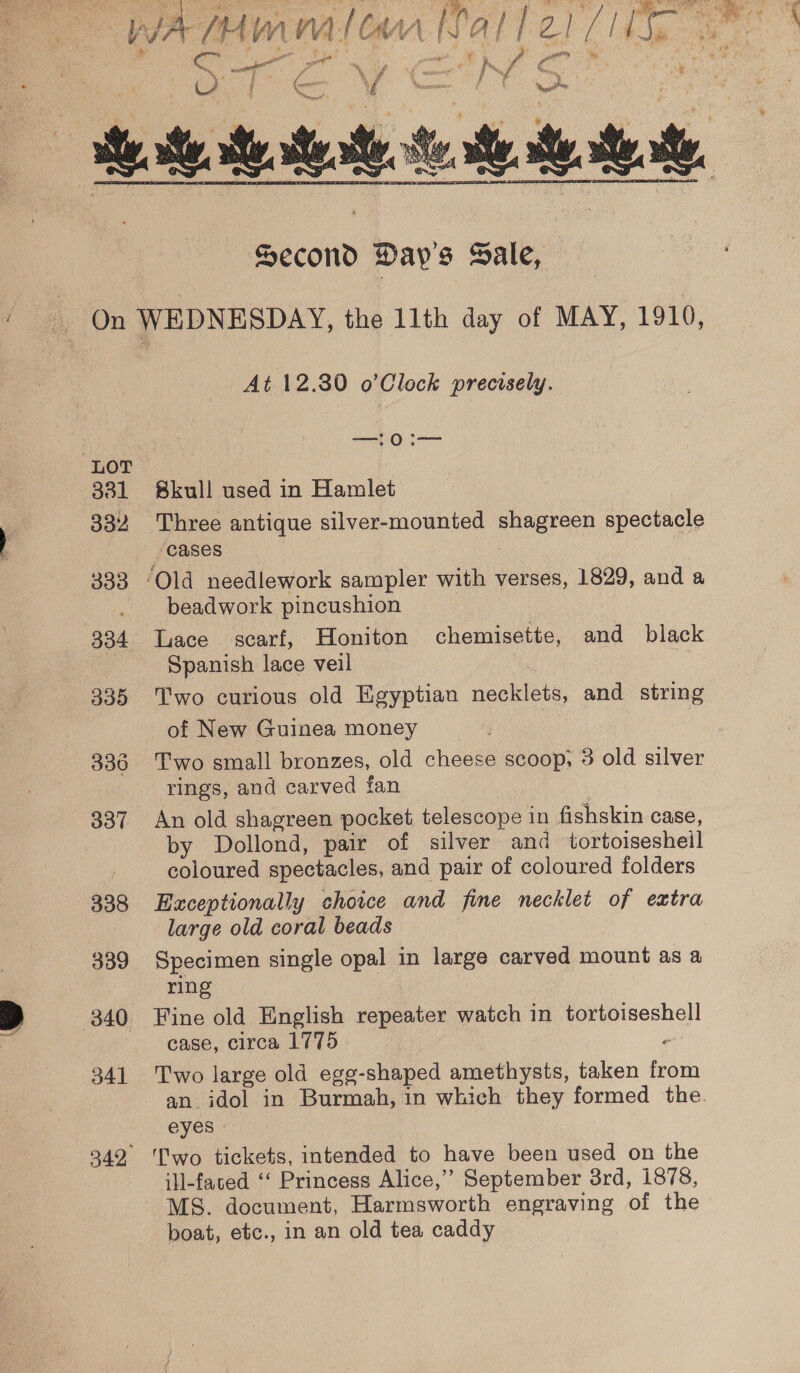  “LOT 331 332 ~ 333 338 339 340 341 At 12.30 o’Clock precisely. —!0:— Bkull used in Hamlet Three antique silver-mounted emia ese ‘cases beadwork pincushion Spanish lace veil Two curious old Egyptian rabies and string of New Guinea money Two small bronzes, old cheese scoop, 3 old silver rings, and carved fan An old shagreen pocket telescope in fishskin case, by Dollond, pair of silver and tortoiseshell coloured spectacles, and pair of coloured folders Exceptionally choice and fine necklet of extra large old coral beads | Specimen single opal in large carved mount as a ring Fine old English repeater watch in peepeshell case, circa 1775 ¢ Two large old egg- -shaped amethysts, taken from an idol in Burmah, in which they formed the eyes - Two tickets, intended to have been used on the ill-fated ‘‘ Princess Alice,” September 3rd, 1878, MS. document, Harmsworth engraving of the boat, etc., in an old tea caddy