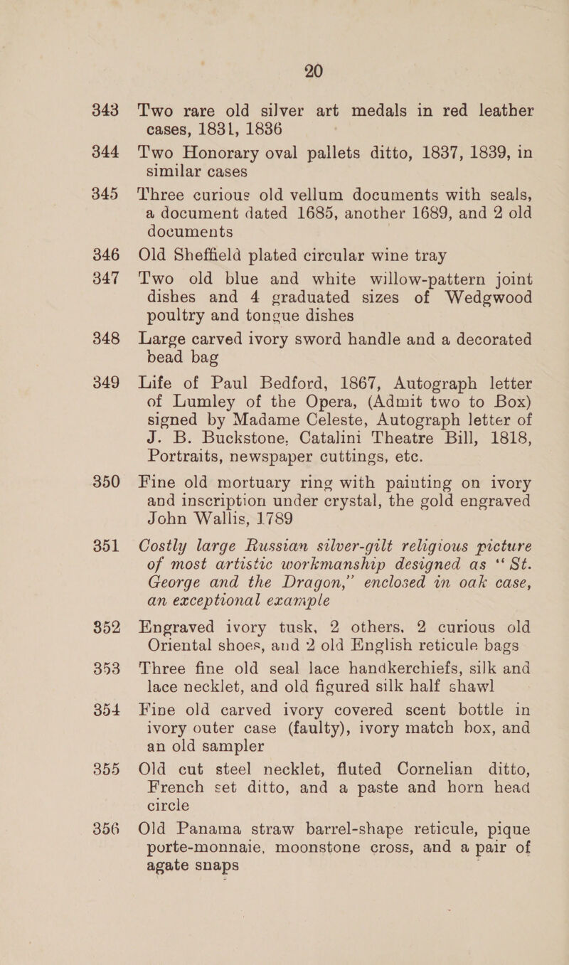 343 344 345 346 B47 348 349 350 351 852 353 304 355 356 20 Two rare old silver art medals in red leather cases, 1831, 18386 Two Honorary oval pallets ditto, 1837, 1839, in similar cases Three curious old vellum documents with seals, a document dated 1685, another 1689, and 2 old documents | Old Sheffield plated circular wine tray T'wo old blue and white willow-pattern joint dishes and 4 graduated sizes of Wedgwood poultry and tongue dishes Large carved ivory sword handle and a decorated bead bag Life of Paul Bedford, 1867, Autograph letter of Lumley of the Opera, (Admit two to Box) signed by Madame Celeste, Autograph letter of J. B. Buckstone, Catalini Theatre Bill, 1818, Portraits, newspaper cuttings, etc. Fine old mortuary ring with painting on ivory and inscription under crystal, the gold engraved John Wallis, 1789 Costly large Russian silver-gilt religious picture of most artistic workmanship designed as ‘ St. George and the Dragon,” enclosed in oak case, an exceptional example Engraved ivory tusk, 2 others, 2 curious old Oriental shoes, and 2 old English reticule bags Three fine old seal lace handkerchiefs, silk and lace necklet, and old figured silk half shawl Fine old carved ivory covered scent bottle in ivory outer case (faulty), ivory match box, and an old sampler Old cut steel necklet, fluted Cornelian ditto, French set ditto, and a paste and horn head circle Old Panama straw barrel-shape reticule, pique porte-monnaie, moonstone cross, and a pair of agate snaps