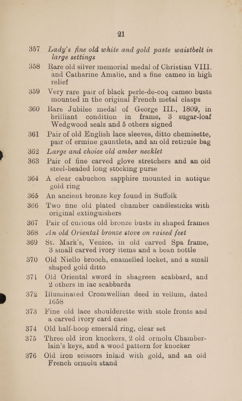 307 358 359 360 365 366 367 368 369 370 37h 372 373 O74 375 376 21 Lady's fine old white and gold paste waistbelt in large settings Rare old silver memorial medal of Christian VIII. and Catharine Amalie, and a fine cameo in high relief Very rare pair of black perle-de-coq cameo busts mounted in the original French metal clasps Rare Jubilee medal of George III., 1809, in brilliant condition in frame, 3 sugar-loaf Wedgwood seals and 5 others signed Pair of old English lace sleeves, ditto chemisette, pair of ermine gauntlets, and an old reticule bag Large and choice old amber necklet Pair of fine carved glove stretchers and an old steel-beaded long stocking purse A clear cabuchon sapphire mounted in antique gold ring An ancient bronze Key found in Suffolk Two tine old plated chamber candlesticks with original extinguishers Pair of curious old bronze busts in shaped frames An old Oriental bronze stove on raised feet St. Mark’s, Venice, in old carved Spa frame, 3 small carved ivory items and a bean bottle Old Niello brooch, enamelled locket, and a small shaped gold ditto Old Oriental sword in shagreen scabbard, and 2 others in lac scabbards Tiluminated Cromwellian deed in vellum, dated 1658 Fine old lace shoulderette with stole fronts and a carved ivory card case Old half-hoop emerald ring, clear set Three old iron knockers, 2 old ormolu Chamber- lain’s keys, and a wood pattern for knocker Old iron scissors inlaid with gold, and an old French ormolu stand