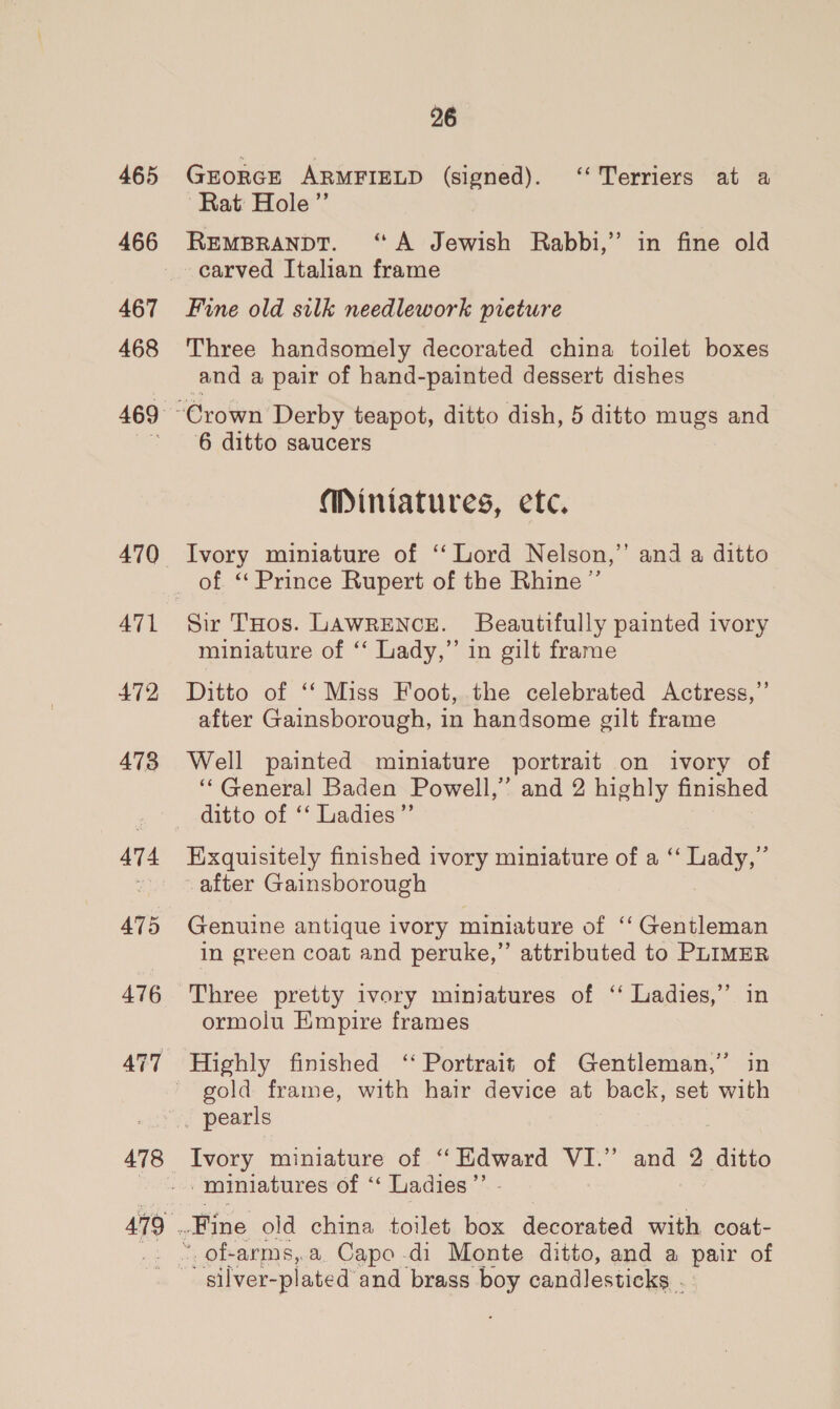 465 467 468 ATL 472 473 478 26 GroRGE ARMFIELD (signed). ‘‘ Terriers at a ‘Rat: Hole’”’ REMBRANDT. ‘A Jewish Rabbi,’ in fine old carved Italian frame Fine old silk needlework preture Three handsomely decorated china toilet boxes and a pair of hand-painted dessert dishes 6 ditto saucers Miniatures, etc. Ivory miniature of ‘‘ Lord Nelson,’ and a ditto Sir THos. LAWRENCE. Beautifully painted ivory miniature of ‘“ Lady,” in gilt frame Ditto of ‘‘ Miss Foot, the celebrated Actress,” after Gainsborough, in handsome gilt frame Well painted miniature portrait on ivory of ‘“‘ General Baden Powell,” and 2 highly finished ditto of ‘‘ Ladies” Exquisitely finished ivory miniature of a ‘‘ Lady,” Genuine antique ivory miniature of ‘‘ Gentleman in green coat and peruke,”’ attributed to PLIMER Three pretty ivory miniatures of ‘‘ Ladies,” in ormolu Empire frames gold frame, with hair device at back, set with Ivory miniature of “Edward VI.” and 2 ditto miniatures of ‘‘ Ladies ”’ of-arms,.a. Capo di Monte ditto, and a sae of silver- -plated and brass boy candlesticks .