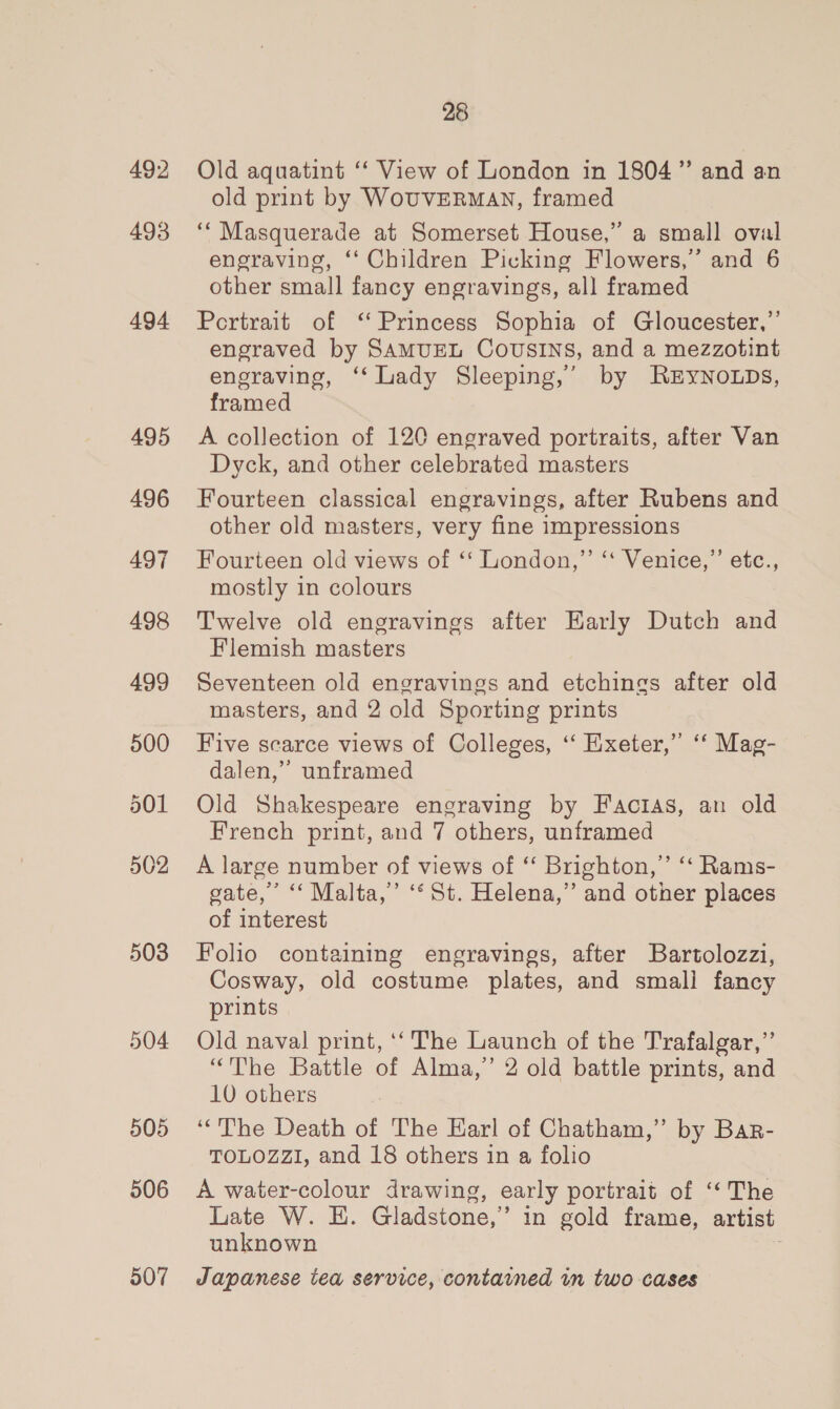 492 493 494 495 496 497 498 499 500 501 502 503 504 505 506 507 28 Old aquatint ‘‘ View of London in 1804” and an old print by WouvERMAN, framed ‘“ Masquerade at Somerset House,” a small oval engraving, ‘‘ Children Picking Flowers,’ and 6 other small fancy engravings, all framed Portrait of ‘Princess Sophia of Gloucester,”’ engraved by SAMUEL COUSINS, and a mezzotint engraving, ‘‘ Lady Sleeping,’ by RzyNoLDs, framed A collection of 120 engraved portraits, after Van Dyck, and other celebrated masters Fourteen classical engravings, after Rubens and other old masters, very fine impressions Fourteen old views of ‘‘ London,” ‘‘ Venice,”’ etc., mostly in colours Twelve old engravings after Early Dutch and Flemish masters Seventeen old engravings and etchings after old masters, and 2 old Sporting prints Five scarce views of Colleges, ‘“‘ Exeter,” ‘‘ Mag- dalen,” unframed Old Shakespeare engraving by Factias, an old French print, and 7 others, unframed A large number of views of “ Brighton,” ‘‘ Rams- gate,’ “‘ Malta,’ ‘‘St. Helena,” and other places of interest Folio containing engravings, after Bartolozzi, Cosway, old costume plates, and small fancy prints Old naval print, ‘‘ The Launch of the Trafalgar,”’ “The Battle of Alma,” 2 old battle prints, and 10 others ‘The Death of The Harl of Chatham,” by Bar- TOLOZZI, and 18 others in a folio A water-colour drawing, early portrait of ‘‘ The Late W. HE. Gladstone,” in gold frame, artist unknown Japanese tea service, contained in two cases