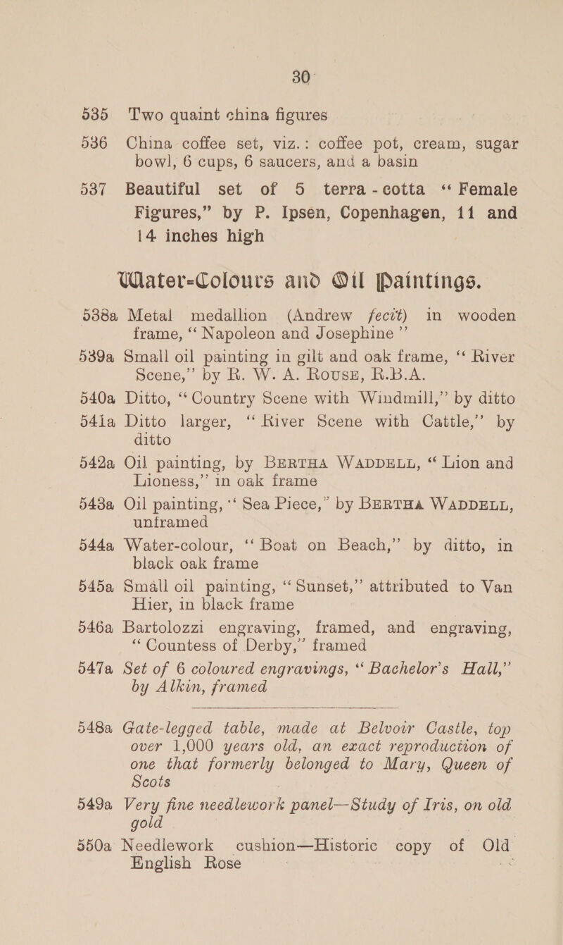 5385 Two quaint china figures 536 China coffee set, viz.: coffee pot, cream, sugar bowl, 6 cups, 6 saucers, and a basin 537 Beautiful set of 5 terra-cotta ‘* Female Figures,” by P. Ipsen, Copenhagen, 11 and 14 inches high Wiater-Colours and Oil Paintings. 5388a Metal medallion (Andrew /ecrt) in wooden frame, ‘“‘ Napoleon and Josephine ”’ 539a Small oil painting in gilt and oak frame, ‘‘ River Scene,” by R. W. A. Rousz, R.B.A. 540a Ditto, “Country Scene with Windmill,” by ditto 541a Ditto larger, “‘ River Scene with Cattle,’ by ditto 542a Oil painting, by BERTHA WADDELL, “ Lion and Lioness,’ in oak frame 543a Oil painting, ‘‘ Sea Piece,” by BERTHA WADDELL, unframed 544a Water-colour, ‘‘ Boat on Beach,” by ditto, in black oak frame 545a Small oil painting, ‘‘ Sunset,” attributed to Van Hier, in black frame 546a Bartolozzi engraving, framed, and engraving, “Countess of Derby,’ framed d47a Set of 6 coloured engravings, *“‘ Bachelor's Hall,” by Alkin, framed  548a Gate-legged table, made at Belvowr Castle, top over 1,000 years old, an exact reproduction of one that formerly belonged to Mary, Queen of Scots 549a Very fine seedieton panel—Study of Iris, on old gold | | 550a Needlework cushion—Historic copy of Old English Rose We