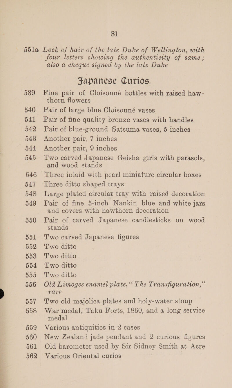 3] 539 540 541 542 543 544 545 546 547 548 549 550 551 552 553 554 555 556 557 558 559 560 561 562 four letters showing the authenticity of same ; also a cheque signed by the late Duke gsapanese Curios. Fine pair of Cloisonné bottles with raised haw- thorn flowers Pair of large blue Cloisonné vases Pair of fine quality bronze vases with handles Pair of blue-ground Satsuma vases, 5 inches Another pair, 7 inches Another pair, 9 inches Two carved Japanese Geisha girls with parasols, and wood stands Three inlaid with pearl miniature circular boxes Three ditto shaped trays Large plated circular tray with raised decoration Pair of fine 5-inch Nankin blue and white jars and covers with hawthorn decoration Pair of carved Japanese candlesticks on wood stands Two carved Japanese figures i'wo ditto Two ditto Two ditto Two ditto Old Limoges enamel plate, “ The Transfiguration,” rare Two old majolica plates and holy-water stoup War medal, Taku Forts, 1860, and a long service medal Various antiquities in 2 cases New Zealand jade pendant and 2 curious figures Old barometer used by Sir pans Smith at mere Various Oriental curios