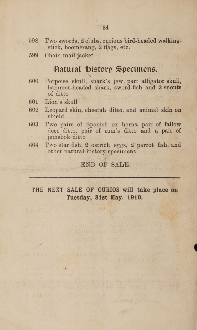 598 599 600 601 602 603 604 34 Two swords, 2 clubs, curious bird-headed walking- stick, boomerang, 2 flags, etc. Chain mail jacket Natural history Specimens. Porpoise skull, shark’s jaw, part alligator skull, hammer-headed shark, sword-fish and 2 snouts of ditto | Lion’s skull. Leopard skin, cheetah ditto, and animal skin on shield Two pairs of Spanish ox horns, pair of fallow — deer ditto, pair of ram’s ditto and a pair of jemsbok ditto Two star-fish, 2 ostrich eggs, 2 parrot fish, in other natural’ iad specimens END OF SALE.  Tuesday, 31st May, 1910,