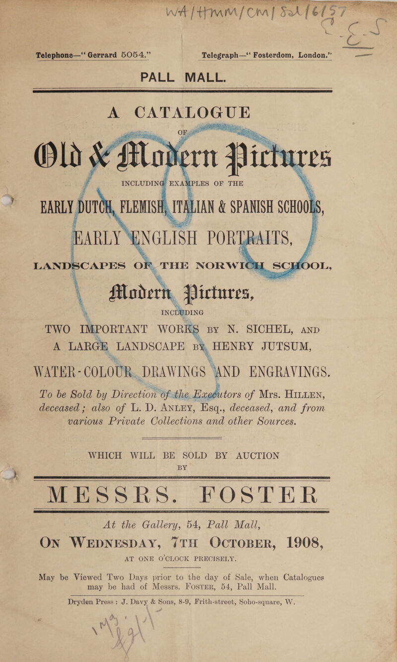 TNO TRE Ie RLS Ge a Ree eS ee ee “WA [tow [Cra] 5A [CTS7    : ( : a . -Telephone—‘‘ Gerrard 5054.” Telegraph—‘‘ Fosterdom, London.” — PALL MALL.     INCLUDING, EXAM PLES OF THE TWO IMPORTANT WORKS py N. SICHEL, anp A LARGE. LANDSCAPE a HENRY JUTSUM, WATER - COLOUR. DRAWINGS ‘AND ENGRAVINGS. To be Sold by Dir neotion’ ‘of the. Eaphotors of Mrs. HILLEN, deceased ; also of L. D. ANLEY, Esq., deceased, and from varius Private Collections and other Sources.   WHICH WILL BE SOLD BY AUCTION BY      At the Gallery, 54, Pall Mall, ON WEDNESDAY, 7TH OCTOBER, 1908, AT ONE O'CLOCK PRECISELY.  May be Viewed Two Days prior to the day of Sale, when Catalogues may be had of Messrs. Fosrer, 54, Pall Mall.  Dryden Press: J. Davy &amp; Sons, 8-9, Frith-street, Soho-square, W. a ‘ \ \ Uy, i , i '\ » \ { H } \ \ |