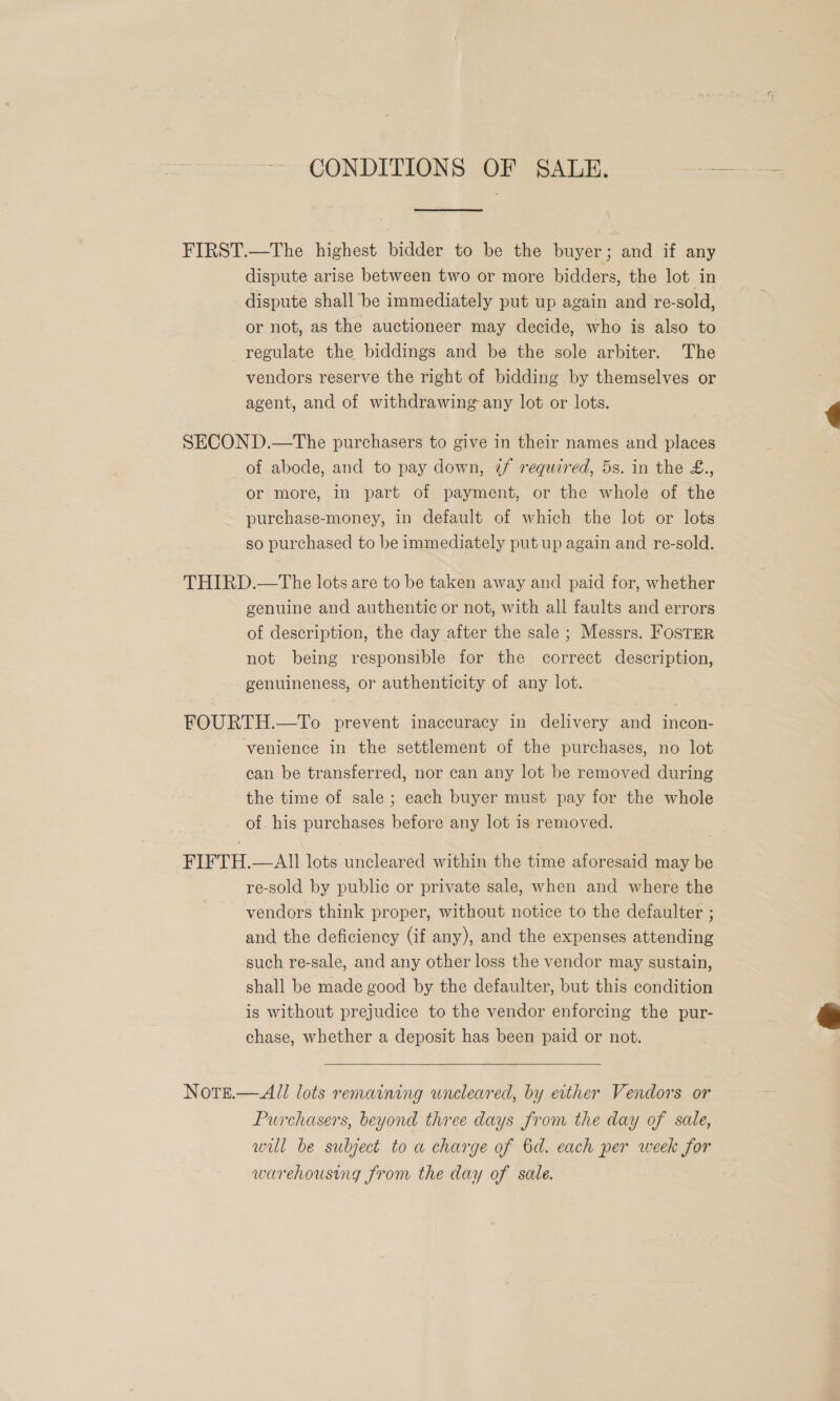 CONDITIONS OF SALE. FIRST.—The highest bidder to be the buyer; and if any dispute arise between two or more bidders, the lot in dispute shall be immediately put up again and re-sold, or not, as the auctioneer may decide, who is also to regulate the biddings and be the sole arbiter. The vendors reserve the right of bidding by themselves or agent, and of withdrawing any lot or lots. SECOND.—The purchasers to give in their names and places of abode, and to pay down, 7f required, 5s. in the £., or more, in part of payment, or the whole of the purchase-money, in default of which the lot or lots so purchased to be immediately put up again and re-sold. THIRD.—The lots are to be taken away and paid for, whether genuine and authentic or not, with all faults and errors of description, the day after the sale ; Messrs. FOSTER not being responsible for the correct description, genuineness, or authenticity of any lot. FOURTH.—To prevent inaccuracy in delivery and incon- venience in the settlement of the purchases, no lot can be transferred, nor can any lot be removed during the time of sale ; each buyer must pay for the whole of his purchases before any lot is removed. FIFTH.—AII lots uncleared within the time aforesaid may be re-sold by public or private sale, when and where the vendors think proper, without notice to the defaulter ; and the deficiency (if any), and the expenses attending such re-sale, and any other loss the vendor may sustain, shall be made good by the defaulter, but this condition is without prejudice to the vendor enforcing the pur- chase, whether a deposit has been paid or not. Note.— All lots remaining uncleared, by either Vendors or Purchasers, beyond three days from the day of sale, wil be subject to a charge of 6d. each per week for warehousing from the day of sale. 