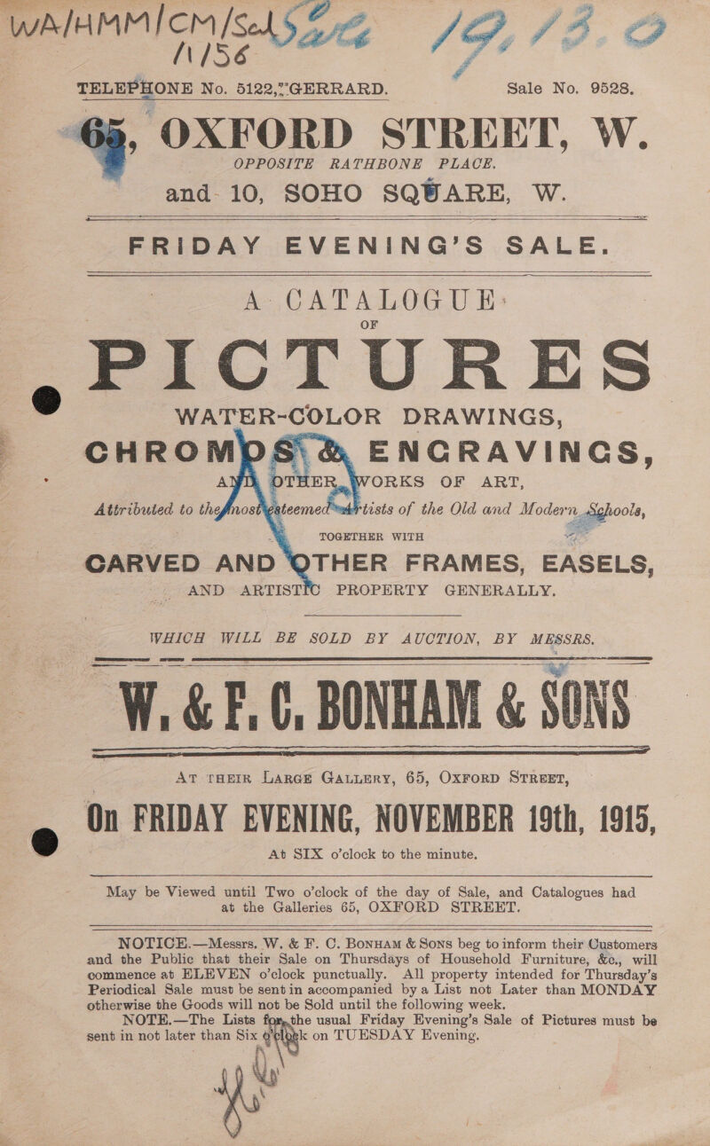  WwA/HMM/ cm/s | SO fA AP N156 Sel’, ed JOD. CAH £ TELEPHONE No. 5122,°GERRARD. Sale No. 9528. , OXFORD STREET, W. OPPOSITE RATHBONE PLACE. and 10, SOHO SQUARE, W.    FRIDAY EVENING’S SALE. A- CATALOGUE: PICTURES @ WATER-COLOR DRAWINGS, ENCRAVINGS, ..WORKS OF ART, adrtists of the Old and Modern. cggghoole,      © = ct O =, TOGETHER WITH ae? CARVED AND * ‘OTHER FRAMES, EASELS, PROPERTY GENERALLY. AND ARTISTIC WHICH WILL BE SOLD BY AUCTION, BY MESSRS. 2S ee eae v = = AT THEIR LarGe GALLERY, 65, OxFoRD STREET, On FRIDAY EVENING, NOVEMBER 19th, 1915, 2 ‘At SIX o’clock to the minute.       May be Viewed until Two o’clock of the day of Sale, and Catalogues had at the Galleries 65, OXFORD STREET.   NOTICE.—Messrs. W. &amp; F. C. Bonuam &amp; Sons beg to inform their Customers and the Public that their Sale on Thursdays of Household Furniture, &amp;e., will commence at ELEVEN o’clock punctually. All property intended for Thursday’s Periodical Sale must be sentin accompanied bya List not Later than MONDAY otherwise the Goods will not be Sold until the following week. NOTE.—The Lists the usual Friday Evening’s Sale of Pictures must be sent in not later than ar t. k on TUESDAY Evening. 