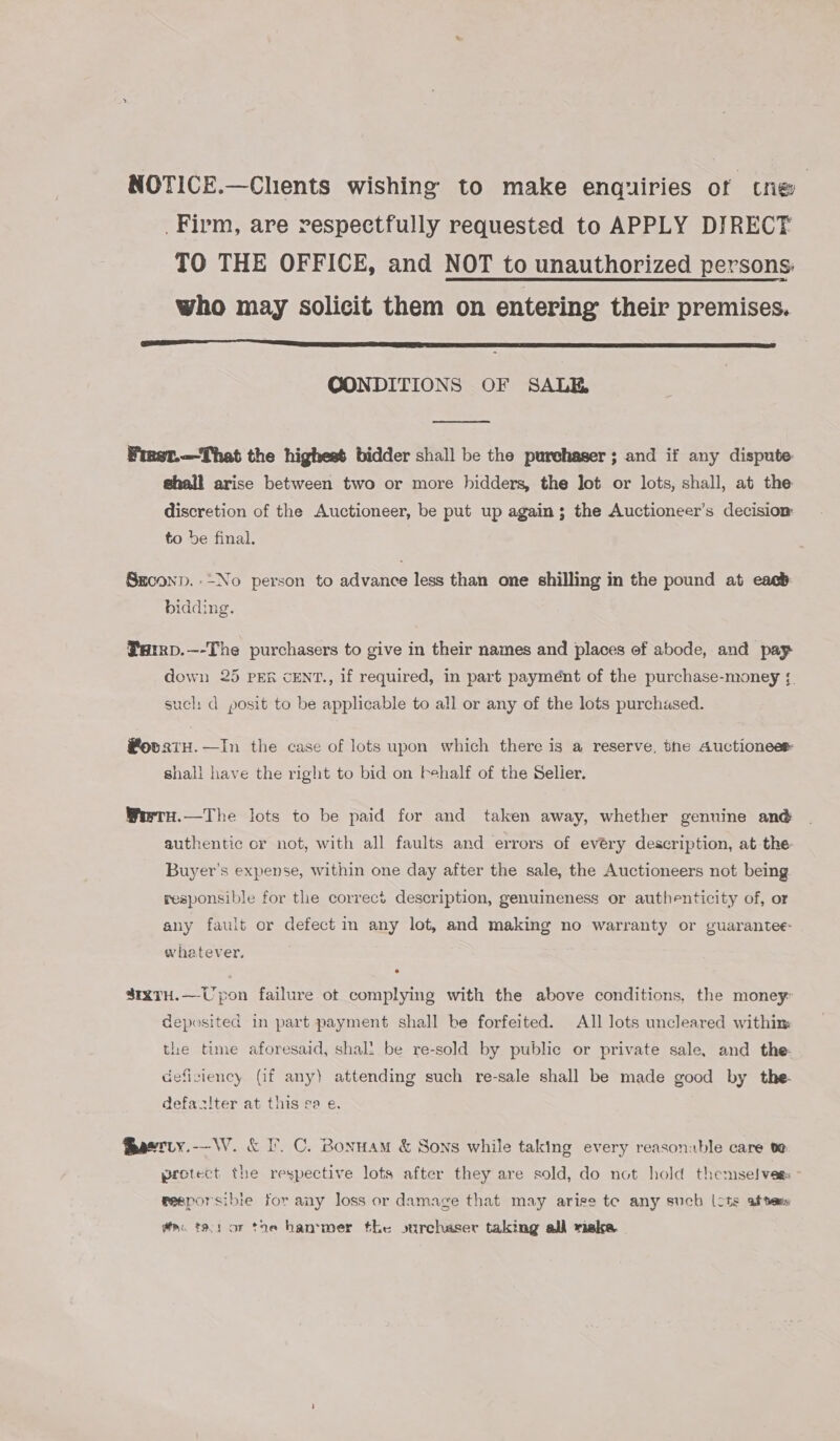 NOTICE.—Chients wishing to make enquiries of tne _Firm, are respectfully requested to APPLY DIRECT TO THE OFFICE, and NOT to unauthorized persons. who may solicit them on entering their premises.  GCONDITIONS OF SALE  Finet.—That the highest bidder shall be the purehaser ; and if any dispute shall arise between two or more bidders, the Jot or lots, shall, at the discretion of the Auctioneer, be put up again ; the Auctioneer’s decision to be final. Srconp. -~No person to advance less than one shilling in the pound at each bidding. Parrp.—-The purchasers to give in their names and places ef abode, and pay down 25 PER CENT., 1f required, in part payment of the purchase-money ; such d posit to be applicable to all or any of the lots purchased. #ovagtH.—In the case of lots upon which there is a reserve, the Auctioneer shall have the right to bid on behalf of the Selier. WertH.—The lots to be paid for and taken away, whether genuine an@ authentic or not, with all faults and errors of evéry description, at-the Buyer's expense, within one day after the sale, the Auctioneers not being responsible for the correct description, genuineness or authenticity of, or any fault or defect in any lot, and making no warranty or guarantee- whatever, 41XTH.—Uypon failure ot complying with the above conditions, the money: deposited in part payment shall be forfeited. All Jots uncleared within the time aforesaid, shall be re-sold by public or private sale, and the: deficiency (if any) attending such re-sale shall be made good by the- defaziter at this sa e. fhaerty.-—-\W. &amp; IF. C. Bonuam &amp; Sons while taking every reasonable care te protect the respective lots after they are sold, do not hold themselves feeporsibie for any loss or damage that may arise te any such (cts af tens wa. tas or toe hanvmer the surchaser taking all riake.