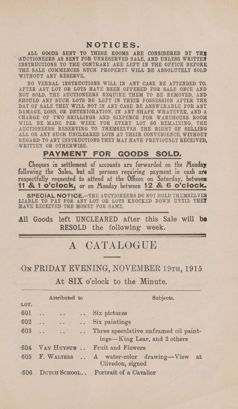 NOTICES. ALL GOODS SENT TO THESE ROOMS ARE CONSIDERED BY THE ‘AUCTIONEERS AS SENT FOR UNRESERVED SALE, AND UNLESS WRITTEN INSTRUCTIONS TO THE CONTRARY ARE LEFT IN THE OFFICE BEFORE ‘THE SALE COMMENCES SUCH PROPERTY WILL BE ABSOLUTELY SOLD WITHOUT ANY RESERVE, NO VERBAL INSTRUCTIONS WILL IN ANY CASE BE ATTENDED TO. AFTER ANY LOT OR LOTS HAVE BEEN OFFERED FOR SALE ONCE AND .NOT SOLD, THE AUCTIONEERS REQUIRE THEM TO BE REMOVED, AND SHOULD ANY SUCH LOTS BE LEFT IN THEIR POSSESSION AFTER THE DAY OF SALE THEY WILL NOT IN ANY CASE BE ANSWERABLE FOR ANY DAMAGE, LOSS, OR DETERIORATION, IN ANY SHAPE WHATEVER, AND A CHARGE OF TWO SHILLINGS AND SIXPENCE FOR WAREHOUSE ROOM WILL BE MADE PER WEEK FOR EVERY LOT SO REMAINING, THE AUCTIONEERS RESERVING TO THEMSELVES THE RIGHT OF SELLING -ALL OR ANY SUCH UNCLEARED LOTS AT THEIR CONVENIENCE, WITHOUT REGARD TO ANY INSTRUCTIONS THEY MAY HAVE PREVIOUSLY RECEIVED, “WRITTEN OR OTHERWISE. PAYMENT FOR GOODS SOLD. Cheques in settlement of accounts are forwarded on the Monday following the Sales, but all persons requiring payment in cash are respectfully requested to attend at the Offices on Saturday, betweem 11 &amp; 1 o’clock, or on Monday between 12 &amp; G6 O'clock, SPECIAL NOTICE.—THE AUCTIONEERS DO NOT HOLD THEMSELVES LIABLE TO PAY FOR ANY LOT OR LOTS KNOCKED DOWN UNTIL THEY HAVE RECEIVED THE MONEY FOR SAME.   A CATALOGUE ‘On FRIDAY EVENING, NOVEMBER 197u, 1915 At SIX o’clock to the Minute.  Attributed to Subjects, LOT. “O01 - <a a .. Six pictures *G02 °.¥. ms .. Six paintings 603 =... = .. Three speculative unframed oil paint- ings— King Lear, and 2 others -604 Van Houysum .. Fruit and Flowers } 605 EF. Watters .. A_ water-color drawing—View at Clivedon, signed -606 DutcHScuHoon.. Portrait of a Cavalier