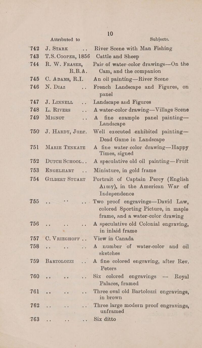 “742 743 “744 745 “746 TAT 748 749 51 ‘752 153 754 755 756 157 758 ‘759 760 761 762 7163 Attributed to J. STARK R. W. FRASER, R.B.A. C. Apams, R.I. N. Diaz J. LINNELL L. Rivers MiGNorT J. Harpy, Junr. MARIE TENKATE DvutTCH SCHOOL. . ENGELHART 10 Subjects. River Scene with Man Fishing Cattle and Sheep Pair of water-color drawings—On the Cam, and the companion An oil painting—River Scene French Landscape and Figures, on panel Landscape and Figures A water-color drawing— Village Scene A fine example panel painting— Landscape Well executed exhibited painting— Dead Game in Landscape A fine water-color drawing—Happy Times, signed A speculative old oil painting—Fruit Miniature, in gold frame Portrait of Captain Percy (English Aimy), in the American War of Independence COC, VRIEGHOFF .. BARTOLOZZI colored Sporting Picture, in maple frame, and a water-color drawing A speculative old Colonial engraving, in inlaid frame View in Canada A number of water-color and oil sketches A fine colored engraving, after Rev. Peters Six colored engravings -—— Palaces, framed Royal Three oval old Bartolozzi engravings, in brown Three large modern proof engravings, unframed ; Six ditto