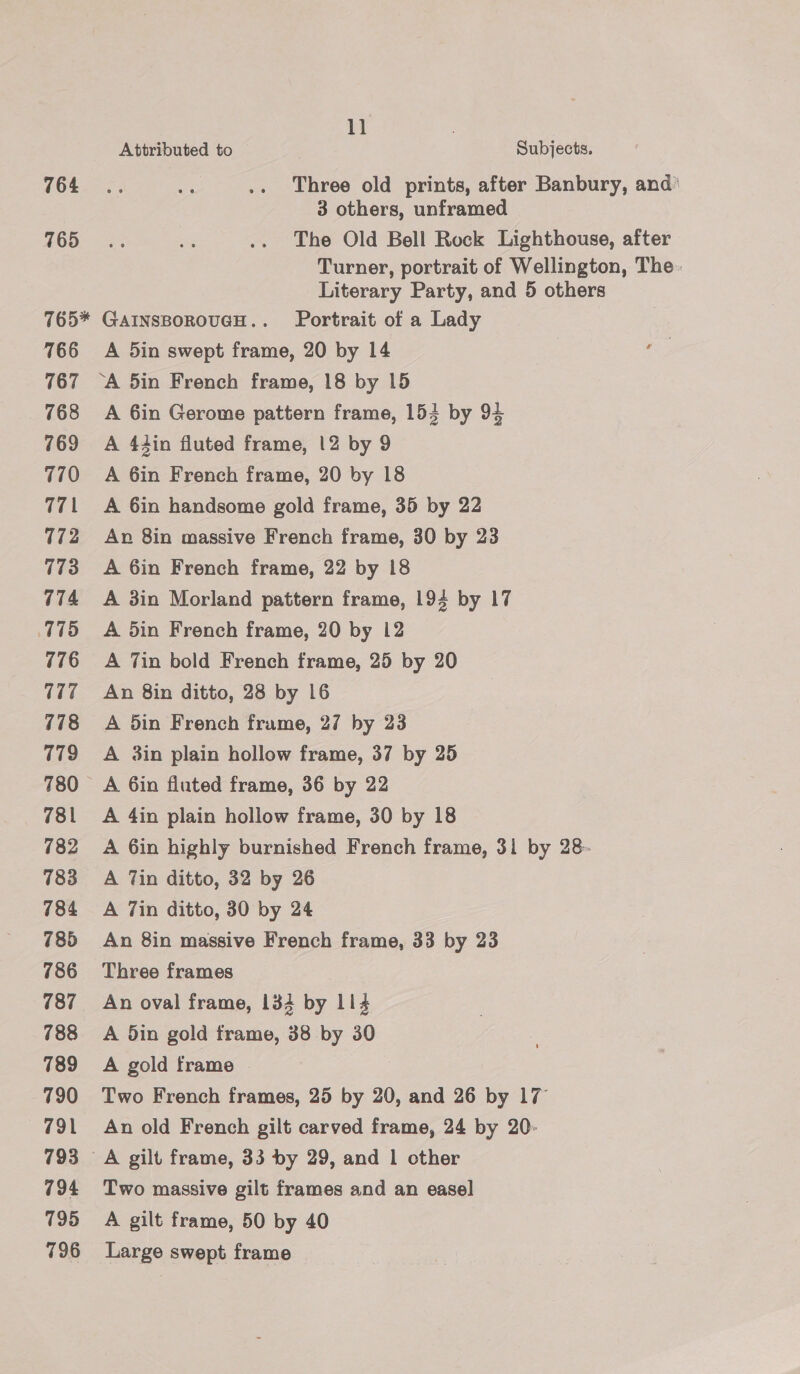 764 765 11 | Attributed to Subjects. Three old prints, after Banbury, and’ 3 others, unframed The Old Bell Rock Lighthouse, after Turner, portrait of Wellington, The. Literary Party, and 5 others 766 767 768 769 770 771 172 773 774 775 776 7 778 779 781 782 783 784 785 786 787 788 789 790 791 793 794 795 796 A 5in swept frame, 20 by 14 ae ‘A 5in French frame, 18 by 15 A 6in Gerome pattern frame, 154 by 94 A 44in fluted frame, 12 by 9 A 6in French frame, 20 by 18 A 6in handsome gold frame, 35 by 22 An 8in massive French frame, 30 by 23 A 6in French frame, 22 by 18 A 3in Morland pattern frame, 194 by 17 A din French frame, 20 by 12 A Tin bold French frame, 25 by 20 An 8in ditto, 28 by 16 A din French frume, 27 by 23 A 3in plain hollow frame, 37 by 25 A 6in fluted frame, 36 by 22 A 4in plain hollow frame, 30 by 18 A 6in highly burnished French frame, 31 by 28- A Tin ditto, 32 by 26 A 7in ditto, 30 by 24 An 8in massive French frame, 33 by 23 Three frames An oval frame, 134 by 114 A din gold frame, 38 by 30 A gold frame Two French frames, 25 by 20, and 26 by 17 An old French gilt carved frame, 24 by 20: Two massive gilt frames and an easel A gilt frame, 50 by 40 Large swept frame