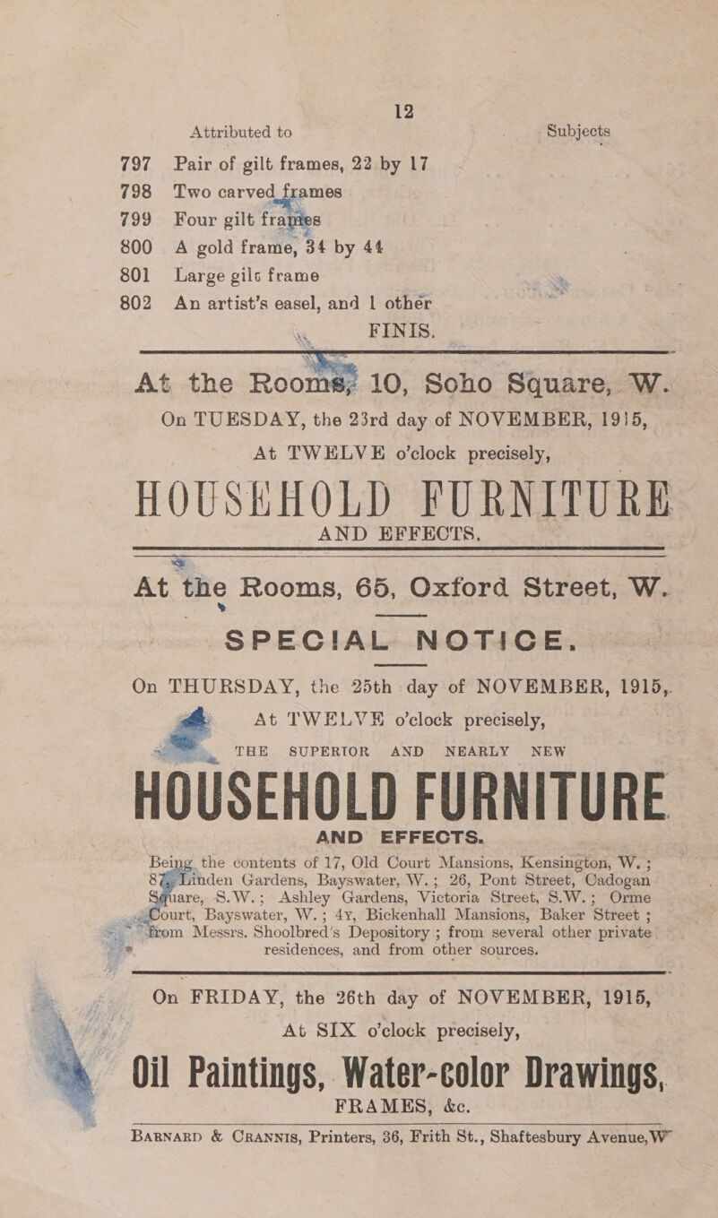 Attributed to Subjects 797 Pair of gilt frames, 22 by 17 798 Two carved frames 799 Four gilt frapies 800 A gold frame, 34 by 44 801 Large gils frame 802 An artist’s easel, and | other we FINIS.  At the Rooms; 10, Soho Square, W. On TUESDAY, the 23rd day of NOVEMBER, 1915, At TWELVE o’clock precisely, HOUSKHOLD FURNITURE AND EFFECTS. At the Rooms, 65, Oxford Street, W. aos SPECIAL NOTICE, On THURSDAY, the 25th day of NOVEMBER, 1915,. At TWELVE o’clock precisely,   file THE SUPERIOR AND NEARLY NEW HOUSEHOLD FURNITURE AND EFFECTS. Bei ng the contents of 17, Old Court Mansions, Kensington, W. ; 8 en Gardens, Bayswater, W.; 26, Pont Street, Cadogan 1are, S.W.; Ashley rae Victoria Street, S.W, ; Orme Court, Bopiwater, W..8 Bickenhall Mansions, Baker ‘Street ; “from Messrs. Shoolbred’s . eee ; from several other private  De residences, and from other sources.  On FRIDAY, the 26th day of NOVEMBER, 1915, At SIX o'clock precisely, Oil Paintings, Water-color Drawings, FRAMES, &amp;c. Barnarp &amp; Orannis, Printers, 36, Frith St., Shaftesbury Avenue, W 