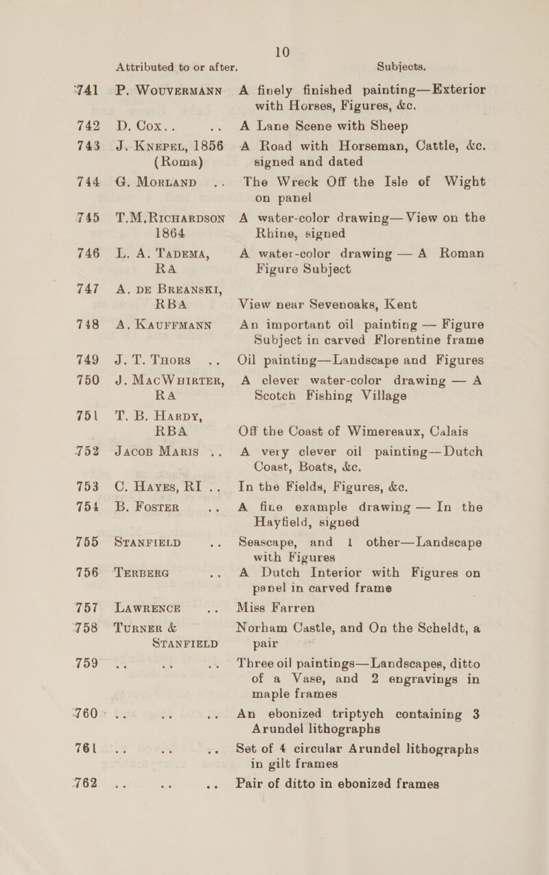 TAl 742 743 744 TAD 746 747 748 749 750 751 I52 153 754 755 756 757 458 759 Attributed to or after. P. WovuvERMANN D. Cox.. J. Knepen, 1856 (Roma) G. MorLanpD T.M,RIcHARDSON 1864 L. A. TapEema, RA A. DE BREANSKI, RBA A, KAUFFMANN J.T. THors J. MacWuirtTer, RA T. B. Harpy; RBA Jacosp Maris C, HAyEs, RI nue B. Foster STANFIELD TERBERG LAWRENCE TURNER &amp; STANFIELD 761 762 10 Subjects. A finely finished painting— Exterior with Horses, Figures, &amp;c. A Lane Scene with Sheep A Road with Horseman, Cattle, &amp;c. signed and dated The Wreck Off the Isle of Wight on panel A water-color drawing— View on the Rhine, signed A water-color drawing — A Roman Figure Subject View near Sevenoaks, Kent An important oil painting — Figure Subject in carved Florentine frame Oil painting—Landscape and Figures A clever water-color drawing — A Scotch Fishing Village Off the Coast of Wimereaux, Calais A very clever oil painting—Dutch Coast, Boats, &amp;c. In the Fields, Figures, &amp;c. A fine example drawing — In the Hayfield, signed Seascape, and 1 other— Landscape with Figures A Dutch Interior with Figures on panel in carved frame Miss Farren Norham Castle, and On the Scheldt, a pair Three oil paintings— Landscapes, ditto of a Vase, and 2 engravings in maple frames An ebonized triptych containing 3 Arundel lithographs Set of 4 circular Arundel lithographs in gilt frames Pair of ditto in ebonized frames