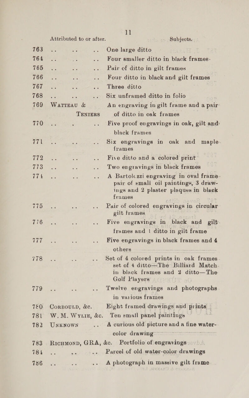 763 764 765 766 767 768 769 770 a i 772 773 17% 778 779 781 782 783 784 786 WATTEAU &amp; TENIERS CorBoULD, &amp;c. UNKNOWN 1] Subjects. . One large ditto | Four smaller ditto in black frames: Pair of ditto in gilt frames Four ditto in black and giit frames i Three ditto Six unframed ditto in folio An engraving in gilt frame and a pair: of ditto in oak frames Five proof evgravings in oak, gilt and: black frames Six engravings in oak and maple. frames Five ditto and a colored print” Two engravings in black frames A Bartolczzi engraving in oval frame. pair of small oil paintings, 3 draw- ings and 2 plaster Pleas in black frames : Pair of colored engravings in cireular. gilt frames Five engravings in black and gilt. frames and | ditto in gilt frame Five engravings in black frames and 4 others Set of 4 colored prints in oak frames. set of 4 ditto—The Billiard Match. in black frames and 2 ditto— The Golf Players Twelve engravings and RR Eo in various frames Hight framed drawings and prints _ Ton small panel paintings — A curious old picture and a fine water-. color drawing Parcel of old water-color drawings A photograph in massive gilt frame: