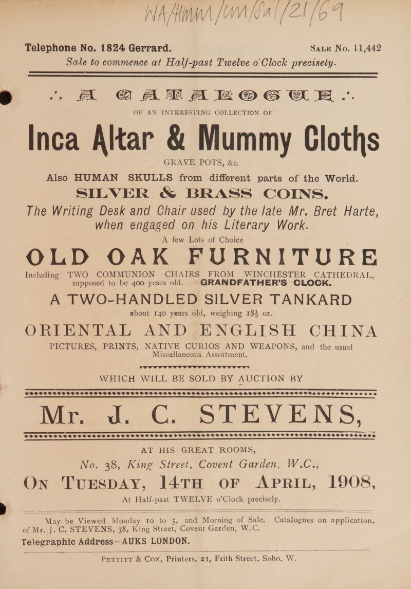 NEMA [AVI AT SEE lo Telephone No. 1824 Gerrard. Sate No. 11,442 Sale to commence at Half-past Twelve o'Clock precisely.   OF AN INTERESTING COLLECTION OF Inca Altar &amp; Mummy Cloths GRAVE POTS, &amp;c. Also HUMAN SKULLS from different parts of the World. SILVER &amp; BRASS COINS. The Writing Desk and Chair used by the late Mr. Bret Harte, when engaged on his Literary Work. A few Lots of Choice OLD OAK FURNITURE Including TWO COMMUNION CHAIRS FROM WINCHESTER CATHEDRAL, supposed to be 400 years old. GRANDFATHER’S CLOCK. A TWO-HANDLED SILVER TANKARD about 140 years old, weighing 184 oz. ORIENTAL AND ENGLISH CHINA PICTURES, PRINTS, NATIVE CURIOS AND WEAPONS, and the usual Miscellaneous Assortment.  WHICH WILL BE SOLD BY AUCTION BY SFPSSSSSSSSSSSSPSPSPSS SSG PSGSSOSSPSPGSSSFSOVSSOCGSOS SOS SS SSSOGPGFOPSMPOSSCSCWVOSSSOSSCOOCCOClCos Mr. d. C. STEVENS, LT DRIES RD SILER @SSSSSSSSSCSSOSSSSSSSSHSSSSSSSSHS FSSSHSSTSHSGSSHSHPSHSSOSBHBSSSCSHSSSSOSSHSSHOCHHHHOSCOSE     AT HIS GREAT ROOMS, No. 38, King Street, Covent Garden, W.C.., On TurEspAy, 147TH OF APRIL, 1908, At Half-past TWELVE o’Clock precisely.   May be Viewed Monday 10 to 5, and Morning of Sale. Catalogues on application, of Mr. J. C. STEVENS, 38, King Street, Covent Garden, W.C. Telegraphie Address--AUKS LONDON. PetTTITT &amp; Cox, Printers, 23, Frith Street, Soho, W. 