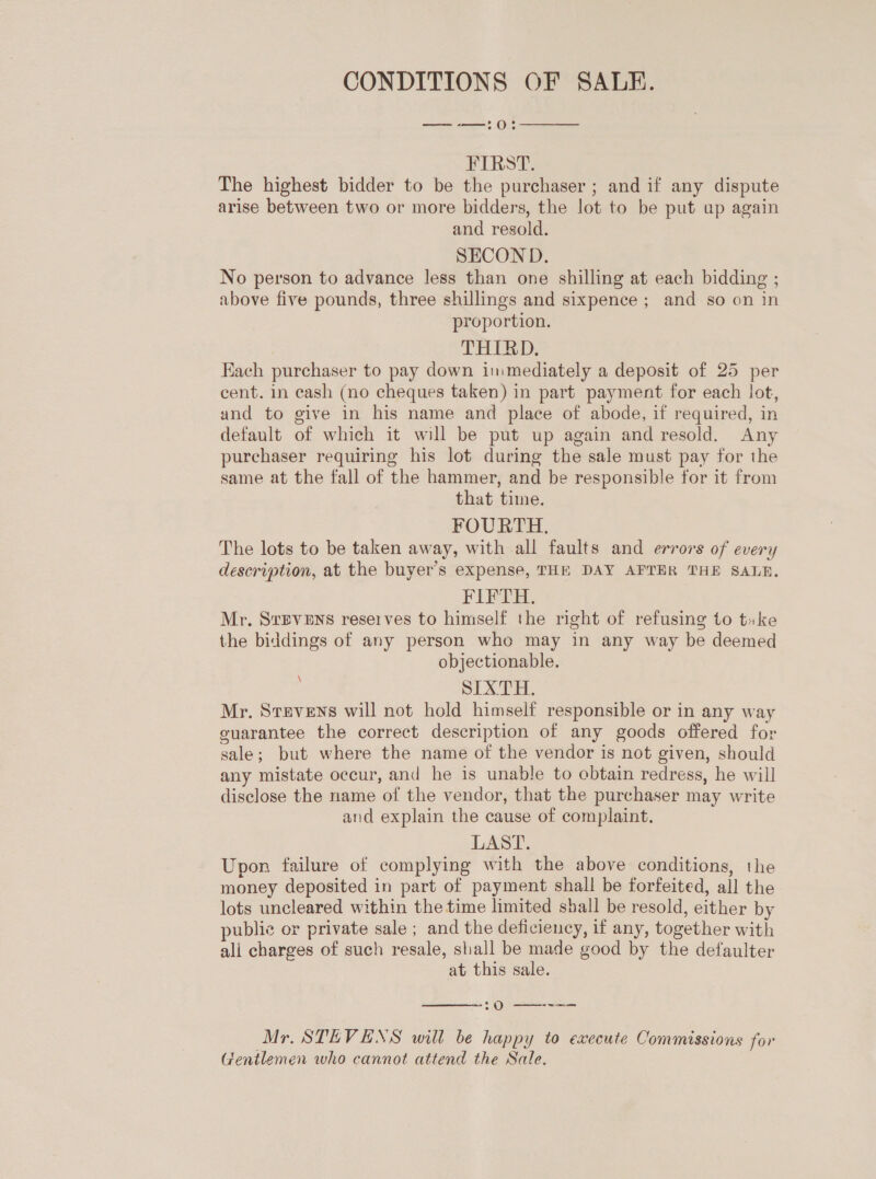 CONDITIONS OF SALE. —-—:0:  FIRST. The highest bidder to be the purchaser ; and if any dispute arise between two or more bidders, the lot to be put up again and resold. SECON D. No person to advance less than one shilling at each bidding ; above five pounds, three shillings and sixpence ; and so on in proportion. THIRD. Each purchaser to pay down immediately a deposit of 25 per cent. in cash (no cheques taken) in part payment for each lot, and to give in his name and place of abode, if required, in default of which it will be put up again and resold. Any purchaser requiring his lot during the sale must pay for the same at the fall of the hammer, and be responsible for it from that time. FOURTH. The lots to be taken away, with all faults and errors of every description, at the buyer’s expense, THE DAY AFTER THE SALE. FIFTH. Mr. SvEvENS reserves to himself the right of refusing to tuke the biddings of any person who may in any way be deemed objectionable. SLXT aH, Mr. Stevens will not hold himself responsible or in any way guarantee the correct description of any goods offered for sale; but where the name of the vendor is not given, should any mistate occur, and he is unable to obtain redress, he will disclose the name of the vendor, that the purchaser may write and explain the cause of complaint. LAST. Upon failure of complying with the above conditions, the money deposited in part of payment shall be forfeited, all the lots uncleared within the time limited shall be resold, either by publie or private sale ; and the deficiency, if any, together with ali charges of such resale, shall be made good by the defaulter at this sale. \  20 —— Mr. STEVENS will be happy to execute Commissions for Gentlemen who cannot attend the Sale,