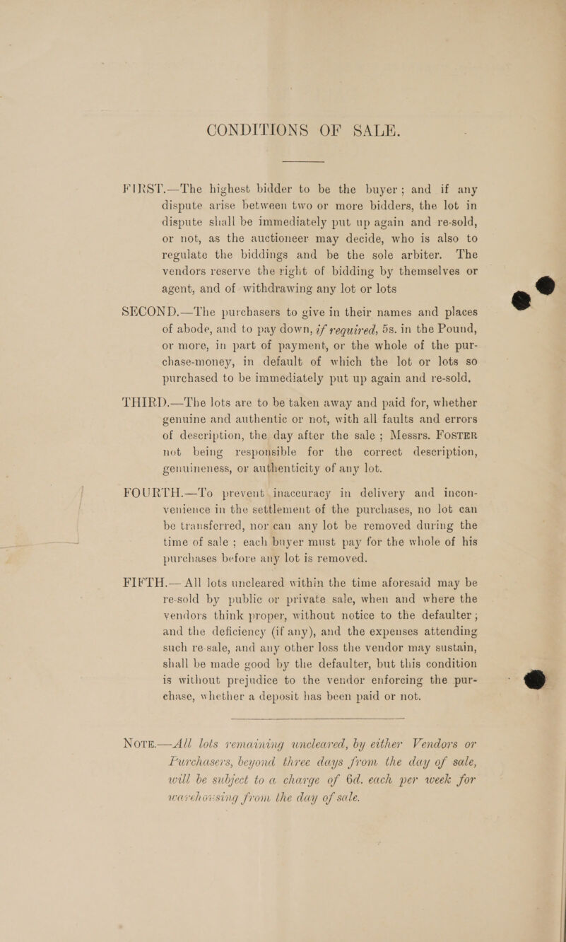 CONDITIONS OF SALE. FIRST.—The highest bidder to be the buyer; and if any dispute arise between two or more bidders, the lot in dispute shall be immediately put up again and re-sold, or not, as the auctioneer may decide, who is also to regulate the biddings and be the sole arbiter. The vendors reserve the right of bidding by themselves or agent, and of withdrawing any lot or lots  SECOND.—tThe purchasers to give in their names and places of abode, and to pay down, if required, 5s. in the Pound, or more, in part of payment, or the whole of the pur- chase-money, in default of which the lot or lots so purchased to be immediately put up again and re-sold, THIRD.—The lots are to be taken away and paid for, whether genuine and authentic or not, with all faults and errors of description, the day after the sale ; Messrs. FOSTER not being responsible for the correct description, genuineness, or authenticity of any lot. FOURTH.—To prevent inaccuracy in delivery and incon- venience in the settlement of the purchases, no lot can be transferred, nor can any lot be removed during the time of sale; each buyer must pay for the whole of his purchases before any lot is removed. FIFTH.— All lots uncleared within the time aforesaid may be re-sold by public or private sale, when and where the vendors think proper, without notice to the defaulter ; and the deficiency (if any), and the expenses attending such re-sale, and any other loss the vendor may sustain, shall be made good by the defaulter, but this condition ; is without prejudice to the vendor enforcing the pur- a chase, whether a deposit has been paid or not. |  Notge.—All lots remaining wneleared, by either Vendors or furchasers, beyond three days from the day of sale, wil be subject to a charge of 6d. each per week for warehoising from the day of sale. 