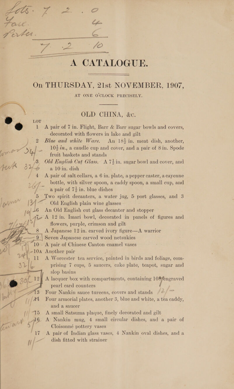  A CATALOGUE.   On THURSDAY, 2ist NOVEMBER, 1907, AT ONE O'CLOCK PRECISELY. out asia OLD CHINA, &amp;c. &amp; a LOT * » 1. A pair of 7 in. Flight, Barr &amp; Barr sugar: bowls and covers, decorated with flowers in lake and gilt 2 ee and white Ware. An 184 in. meat dish, another, or ¥),] > 104 ¢., a caudle cup and cover, and a pair of 8in. Spode je a fruit baskets and stands y; : ‘8 Old English Cut Glass. A Tin. sugar bowl and cover, and A 3 %6 a 10in. dish 4 A-pair of salt cellars, a 6 in. plate, a pepper caster, a cayenne yy bottle, with silver spoon, a caddy spoon, a small cup, and ~/— ‘a pair of 74 in. blue dishes s spirit decanters, a water jug, 5 port glasses, and 3 j ae wy [ 1V- oO English plain wine glasses - ; 14 146 An Old English cut glass decanter and stopper gle A 12 in. Imari bowl, decorated in panels of figures and Sa flowers, purple, crimson and gilt Ae... ee A Japanese 12 in. carved ivory figure—A warrior Samat 9 | | Seven J apanese carved wood netsukies     oF A Wer cester tea ser'vice, emteds: in birds and foliage, com- prising 7 cups, 5 saucers, cake plate, teapot, sugar and slop basins A lacquer box with compartments, containing 108¥engr: aved pearl card counters / Four Nankin sauce tureens, covers and stands : Four armorial plates, another 3, blue and white, a tea ay, and a saucer A small Satsuma plaque, finely decorated and gilt A’ Nankin mug, 4 small circular dishes, and a pair of Cloisonné pottery vases A pair of Indian glass vases, 4 Nankin oval dishes, and a 