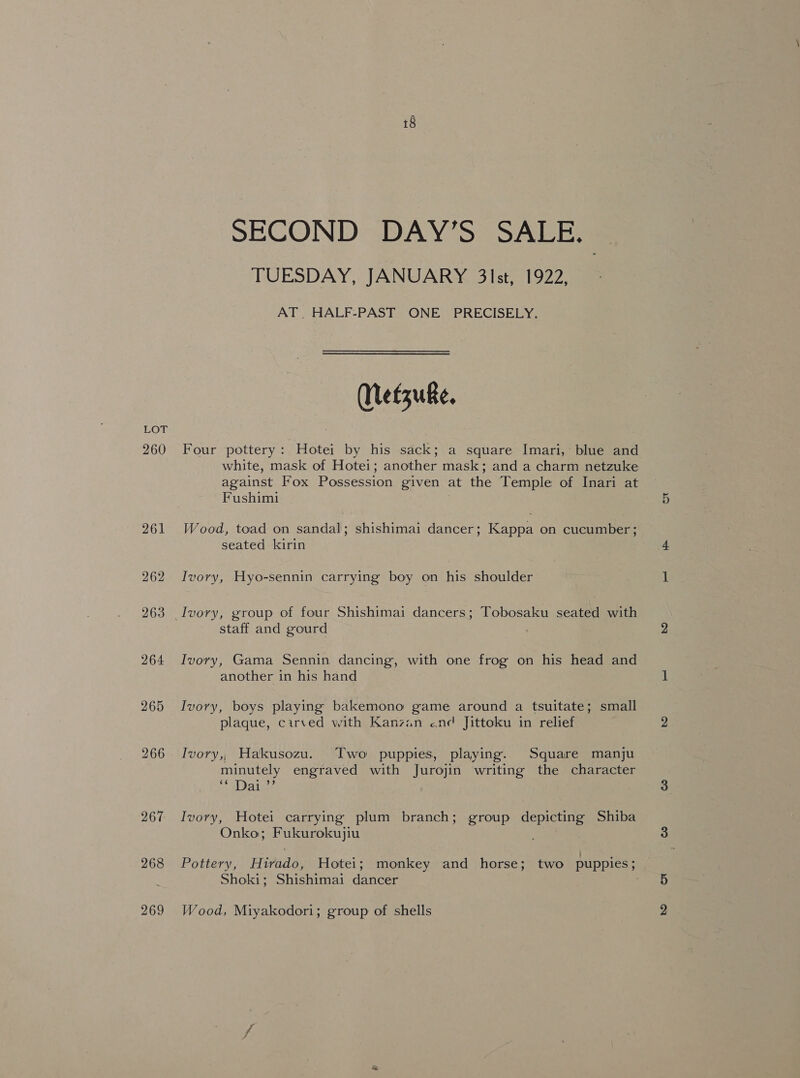 260 261 262 264 265 267 268 269 18 SECOND DAY’S SALE. TUESDAY, JANUARY 3lst, 1922, AT. HALF-PAST ONE PRECISELY. Netzuke. Four pottery: Hotei by his sack; a square Imari,’ blue and white, mask of Hotei; another mask; and a charm netzuke against Fox Possession given at the Temple of Inari at Fushimi Wood, toad on sandal; shishimai dancer; Kappa on cucumber; seated kirin Ivory, Hyo-sennin carrying boy on his shoulder Ivory, group of four Shishimai dancers; Tobosaku seated with staff and gourd Ivory, Gama Sennin dancing, with one frog on his head and another in his hand Ivory, boys playing bakemono game around a tsuitate; small plaque, carved with Kanzan cnc Jittoku in relief Ivory,, Hakusozu. Two puppies, playing. Square manju minutely engraved with Jurojin writing the character Ge Dai ? Ivory, Hotei carrying plum branch; group geo Shiba Onko; Fukurokujiu Pottery, Htirado, Hotei; monkey and horse; two puppies; Shoki; Shishimai dancer . Wood, Miyakodori; group of shells