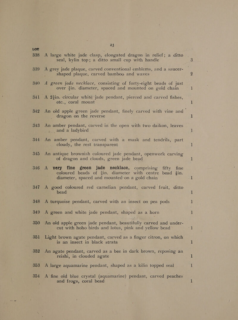 338 339 340 341 342 343 344 345 346 347 348 349 350 351 352 353 34 23 A large white jade clasp, elongated dragon in relief; a ditto seal, kylin top; a ditto small cup with handle A grey jade plaque, carved conventional emblems, and a saucer- shaped plaque, carved bamboo and waves A green jade necklace, consisting of forty-eight beads of just over tin. diameter, spaced and mounted on gold chain A 24in. circular white jade pendant, pierced and carved fishes, etc., coral mount An old apple green jade pendant, finely carved with vine and dragon on the reverse An amber pendant, carved in the open with two daikon, leaves ;., and a ladybird An amber pendant, carved with a mask and tendrils, part cloudy, the rest transparent An antique brownish coloured jade pendant, openwork carving of dragon and clouds, green jade bead A very fine green jade necklace, comprising fifty fine coloured beads of 3in. diameter with centre bead 3in. diameter, spaced and mounted:on a gold chain A good coloured red carnelian pendant, carved fruit, ditto bead A turquoise pendant, carved with an insect on pea pods An old apple green jade pendant, beautifully carved and under- cut with hoho birds and lotus, pink and yellow bead Light brown agate pendant, carved as a finger citron, on which is an insect in black strata An agate pendant, carved as a bee in dark brown, reposing an reishi, in clouded agate A large aquamarine pendant, shaped as a kilin topped seal A fine old blue crystal (aquamarine) pendant, carved peaches and frogs, coral bead