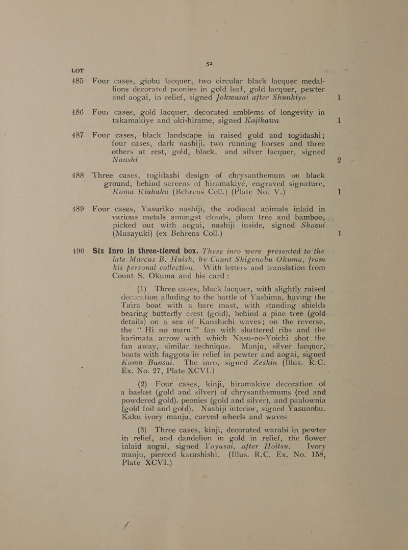 485 486 487 488 489 490 34, Four cases, giobu lacquer, two circular black lacquer medal- lions decorated peonies in gold leaf, gold lacquer, pewter and aogal, in relief, signed Jokwasai after Shunktyo Four cases, gold lacquer, decorated emblems of longevity in takamakiye and oki-hirame, signed Kajikawa Four cases, black landscape in raised gold and’ togidashi; four cases, dark nashiji, two running horses and three others at rest, gold, black, and silver lacquer, signed Nanshi Three cases, togidashi design of chrysanthemum on_ black ground, behind screens of hiramakiyé, engraved signature, Koma Kiuhaku (Behrens Coll.) (Plate No. V.) Four cases, Yasuriko nashiji, the zodiacal animals inlaid in various metals amongst clouds, plum tree and bamboo, ;. picked out with aogai, nashiji inside, signed Shogut (Masayuki) (ex Behrens Coll.) Six Inro in three-tiered box. These inro were presented to the late Marcus B. Huish, by Count Shigenobu Okuma, from his personal collection. With letters and translation from Count S. Okuma and his card: ; (1) Three cases, black lacquer, with slightly raised _ decoration alluding to the battle of Yashima, having the Taira boat with a bare mast, with standing shields bearing butterfly crest (gold), behind a pine tree (gold details) on a sea of Kanshichi waves; on the reverse, the “ Hi no maru ’”’ fan with shattered ribs and the karimata arrow with which Nasu-no-Yoichi shot the fan away, similar technique. Manju,: silver lacquer,’ boats with faggots in relief in pewter and aogai, signed Koma Bunsai. The inro, signed Zeshin (Illus. R.C. Ex. No. 27, Plate XCVI.) (2) Four cases, kinji, hiramakiye decoration of a basket (gold and silver) of chrysanthemums (red and powdered gold), peonies (gold and silver), and paulownia (gold foil and gold). Nashiji interior, signed Yasunobu. Kaku ivory manju, carved wheels and waves (3) Three cases, kinji, decorated warabi in pewter in relief, and dandelion in gold in relief, the flower inlaid aogai, signed Yoyusai, after Hottsu. Ivory manju, pierced karashishi. (Illus. R.C. Ex. No. 158, Plate XCVI.) Ms . .