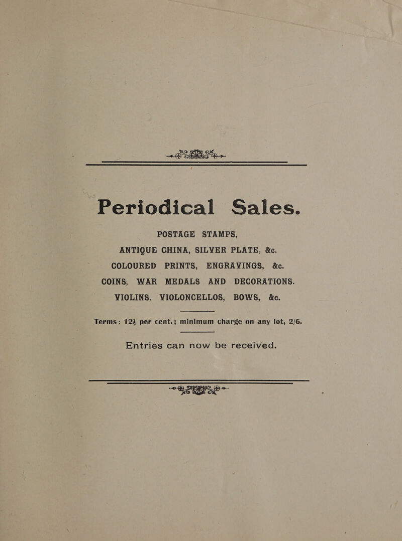 Periodical Sales. POSTAGE STAMPS, ANTIQUE CHINA, SILVER PLATE, &amp;c. COLOURED PRINTS, ENGRAYINGS, &amp;c. COINS, WAR MEDALS AND DECORATIONS. VIOLINS, YIOLONCELLOS, BOWS, &amp;c. Terms : 124 per cent.; minimum charge on any lot, 2/6. Entries can now be received. ~ Se?