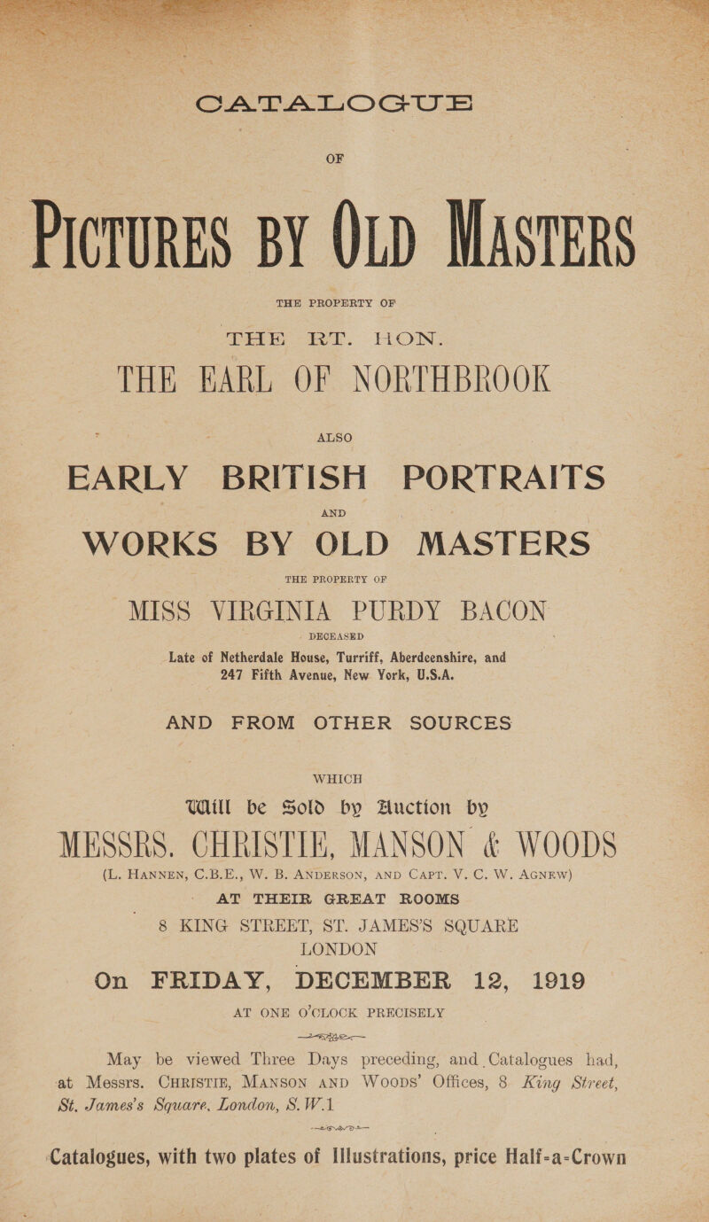   CATALOGUS PICTURES BY QLD MASTERS THE PROPERTY OF Ee i2t. LON: THE EARL OF NORTHBROOK EARLY BRITISH PORTRAITS AND WORKS BY OLD MASTERS THE PROPERTY OF MISS VIRGINIA PURDY BACON - DECEASED Late of Netherdale House, Turriff, Aberdeenshire, and 247 Fifth Avenue, New York, U.S.A. AND FROM OTHER SOURCES WHICH Ul be Sold by Auction by MESSRS. CHRISTIE, MANSON &amp; WOODS (L. HANNEN, C.B.E., W. B. ANDERSON, AND CAPT, V. C. W. AGNEW) AT THEIR GREAT ROOMS 8 KING STREET, ST. JAMES’S SQUARE LONDON On FRIDAY, DECEMBER 12, 1919 AT ONE O'CLOCK PRECISELY 2a May be viewed Three Days preceding, and Catalogues had, at Messrs. CHRISTIE, MANSON AND Woops’ Offices, 8 King Street, St. James's Square, London, S.W.1. -—Lorvayvo— Catalogues, with two plates of Illustrations, price Half-a-Crown