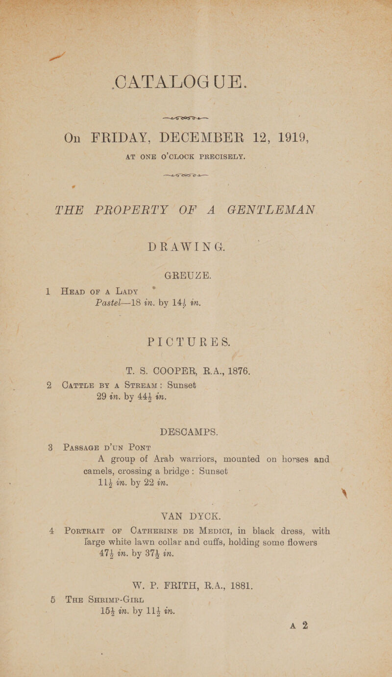  CATALOGU EH.  . AT ONE O'CLOCK PRECISELY. Aeneas, oS on € THE PROPERTY OF A GENTLEMAN DRAWING GREUZE. _. @ Heap or Aa Lapy Pastel—18 in. by 144 a. PAC UU Eh ES, T. S. COOPER, R.A, 1876, Carrne py A Stream: Sunset DESCAMPS. PASSAGE D’UN Pont A group of Arab warriors, mounted on horses and camels, crossing a bridge: Sunset Lid in. by 22 on. VAN: DYCK. PoRTRAIT oF CATHERINE DE Mepict, in black dress, with large white lawn collar and cuffs, holding some flowers 474 in. by 374 on. Weer ORR « KRoA. Presse THe SHRimp-GIRL 154 wm. by 114 an. 