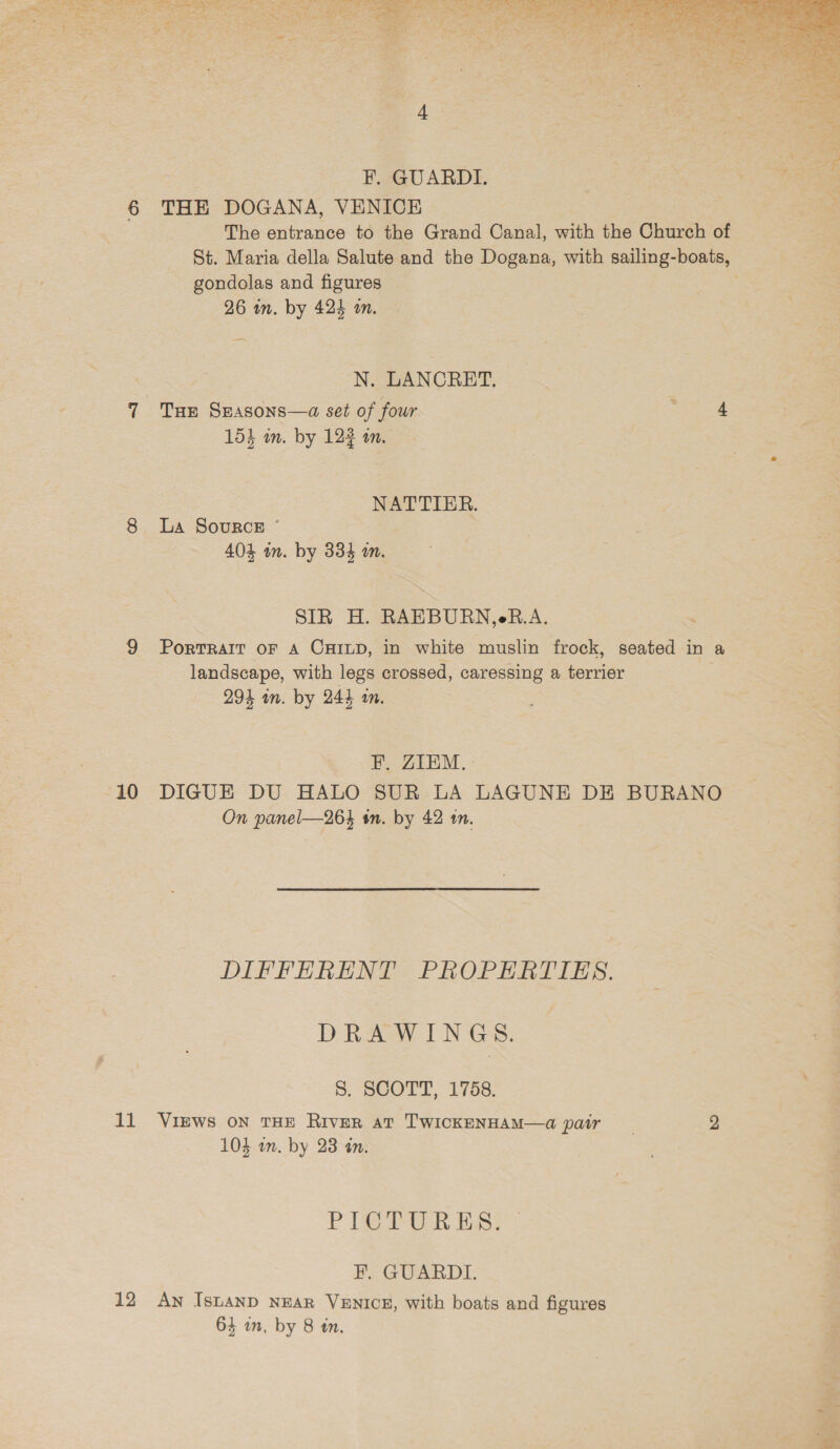 10 THE DOGANA, VENICE The entrance to the Grand Canal, with the Church of St. Maria della Salute and the Dogana, with sailing-boats, gondolas and figures N. LANCRET. Tur Srasons—a set of four Ea NATTIER. La Source ° SIR H. RAEBURN,eB.A. PorTRAIT OF A CHILD, in white muslin frock, seated in a landscape, with legs crossed, caressing a terrier EF. ZIEM. DIGUE DU HALO SUR LA LAGUNE DE BURANO On panel—264 tn. by 42 tn. DIFFERENT PROPERTIES. DRAWINGS. 8. SCOTT, 1758. 12 Peer Ess F. GUARDI. An IsLAND NEAR VENICE, with boats and figures 64 an, by 8 tn. 