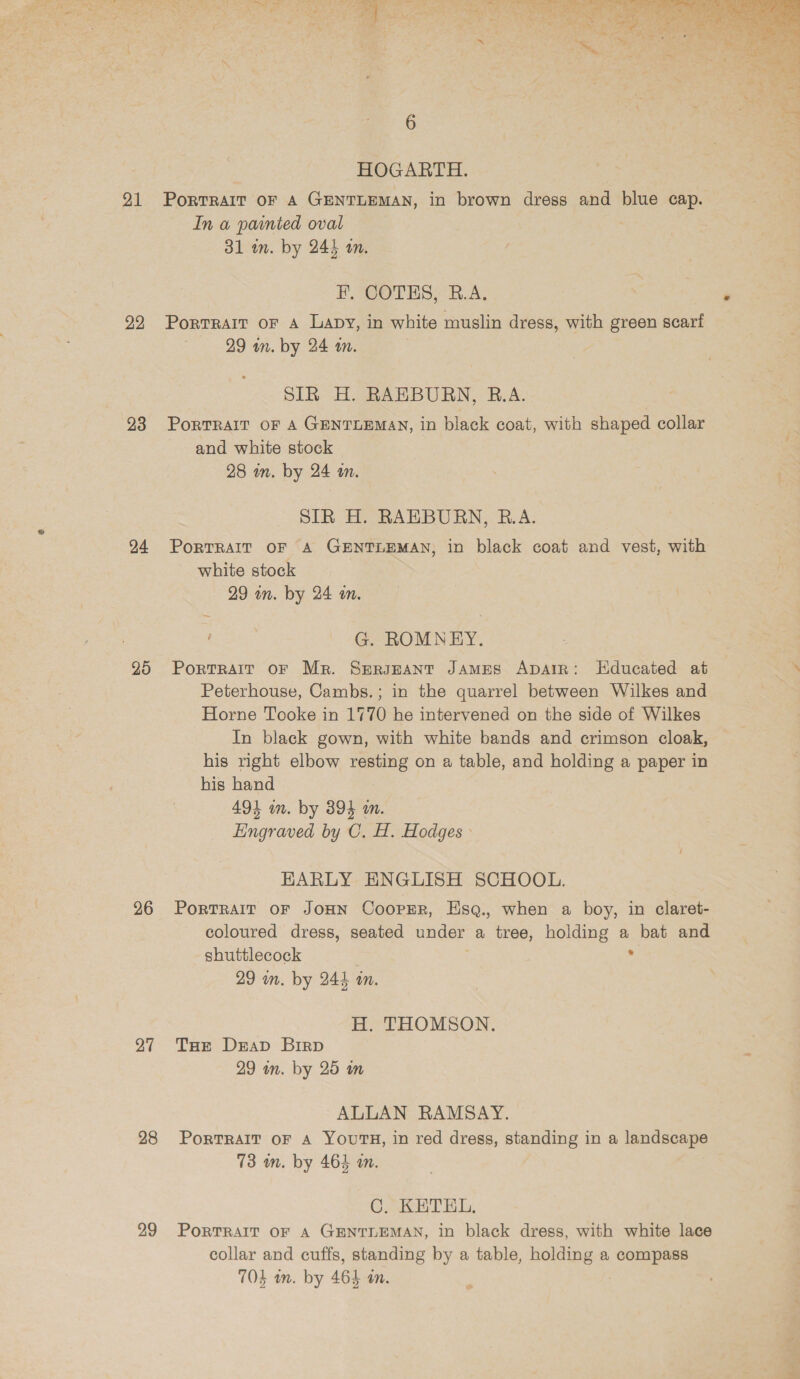 21 22 23 20 26 27 28 29 PorTRAIT OF A GENTLEMAN, in brown dress and blue cap. In a painted oval Portrait oF A Lapy, in white muslin dress, with green scarf SIR H. RAEBURN, R.A. : PORTRAIT OF A GENTLEMAN, in black coat, with shaped collar and white stock white stock G. ROMNEY. Portrait OF Mr. Sergeant JAMES Apatr: Educated at Peterhouse, Cambs.; in the quarrel between Wilkes and Horne Tooke in 1770 he intervened on the side of Wilkes In black gown, with white bands and crimson cloak, his right elbow resting on a table, and holding a paper in his hand Eingraved by C. H. Hodges: HARLY ENGLISH SCHOOL. PoRTRAIT OF JOHN CooPER, HsqQ., when a boy, in claret- coloured dress, seated under a tree, holding a bat and shuttlecock : H. THOMSON. Toe Drap Birp ALLAN RAMSAY. PoRTRAIT OF A YOUTH, in red dress, sen in a landscape 73 m. by 464 m. G2 BETHEL PORTRAIT OF A GENTLEMAN, in black dress, with white lace collar and cuffs, standing by a table, holding a compass 704 on. by 464 an. 