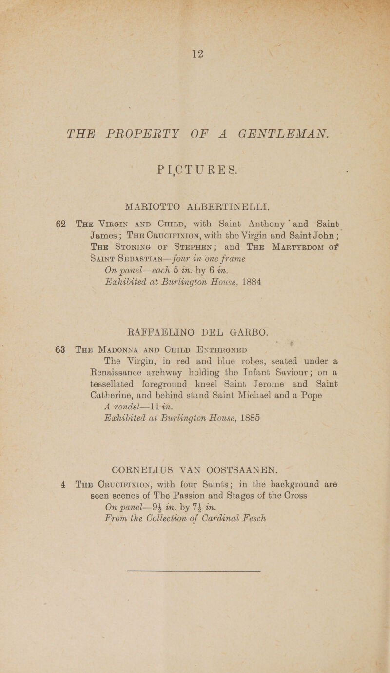  THE PROPERTY OF A GENTLEMAN. PIOTURES. MARIOTTO ALBERTINELLI. 62 Tue VirGiIn aNnD CHILD, with Saint Anthony ‘and Saint James; THE Cructrrxion, with the Virgin and Saint John; THe STONING OF STEPHEN; and THe Martryvrpom of Saint SeBasTtan—four in one frame | On panel—each 5 wn. by 6 m. Exhobited at Burlington House, 1884 RAFFAELINO DEL GARBO. 63 Tur Maponna anpD CHinp HNTHRONED The Virgin, in red and blue robes, seated under a Renaissance archway holding the Infant Saviour; on a tessellated foreground kneel Saint Jerome and Saint Catherine, and behind stand Saint Michael and a Pope A rondel—1i1 an. Hahibited at Burlington House, 1885 CORNELIUS VAN OOSTSAANEN. 4 Tae CrvuciFixion, with four Saints; in the background are seen scenes of The Passion and Stages of the Cross On panel—94 in. by 74 m. From the Collection of Cardinal Fesch