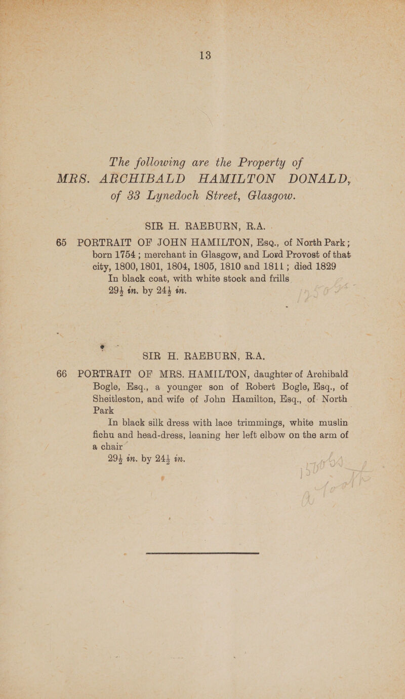  13 | The following are the Property of MRS. ARCHIBALD HAMILTON DONALD, of 83 Lynedoch Street, Glasgow. SIR H. RAEBURN, R.A. . 65 PORTRAIT OF JOHN HAMILTON, Esq., of North Park ; born 1754 ; merchant in Glasgow, and Lord Provost of that city, 1800, 1801, 1804, 1805, 1810 and 1811; died 1829 In black coat, with white stock and frills 294 in. by 244 a. SIR H. RAEBURN, B.A. 66 PORTRAIT OF MRS. HAMILTON, daughter of Archibald Bogle, Hsq., a younger son of Robert Bogle, Esq., of Sheitleston, and wife of John Hamilton, Esq., of North Park In black silk dress with lace trimmings, white muslin fichu and head-dress, leaning her left elbow on the arm of a chair 294 wm. by 244 an. Y