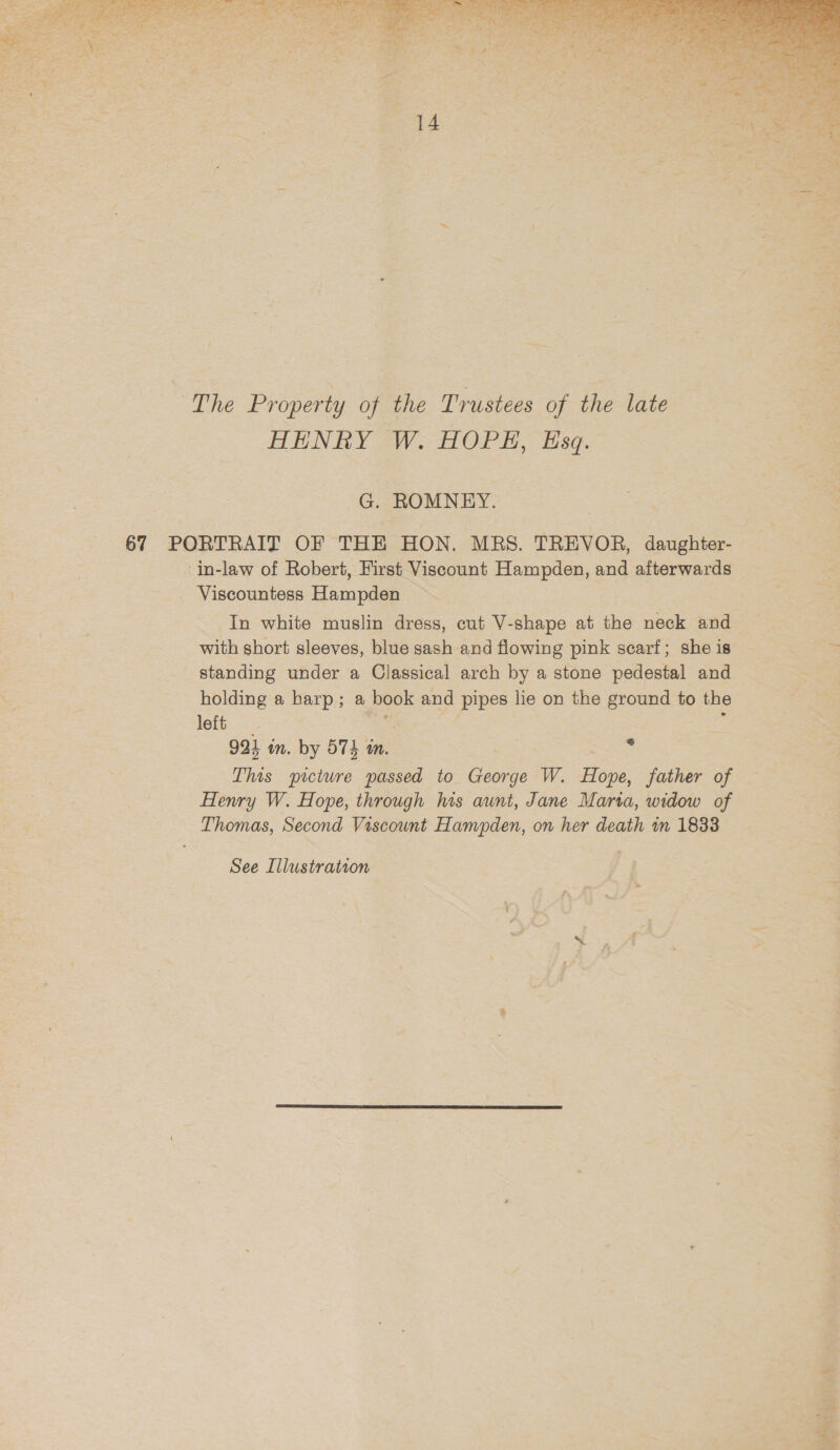  ~The Property of the Trustees of the late HENRY W. HOPH, Esq. G. ROMNEY. in-law of Robert, First Viscount Hampden, and afterwards _ Viscountess Hampden In white muslin dress, cut V-shape at the neck and with short sleeves, blue sash and flowing pink scarf; she is _ standing under a Classical arch by a stone pedestal and holding a harp; a book and pipes lie on the ground to the left sce ee : 924 in. by 574 in. This picture passed to George W. Hope, father of Henry W. Hope, through his aunt, Jane Marta, widow of Thomas, Second Viscount Hampden, on her death in 1833 See Illustration