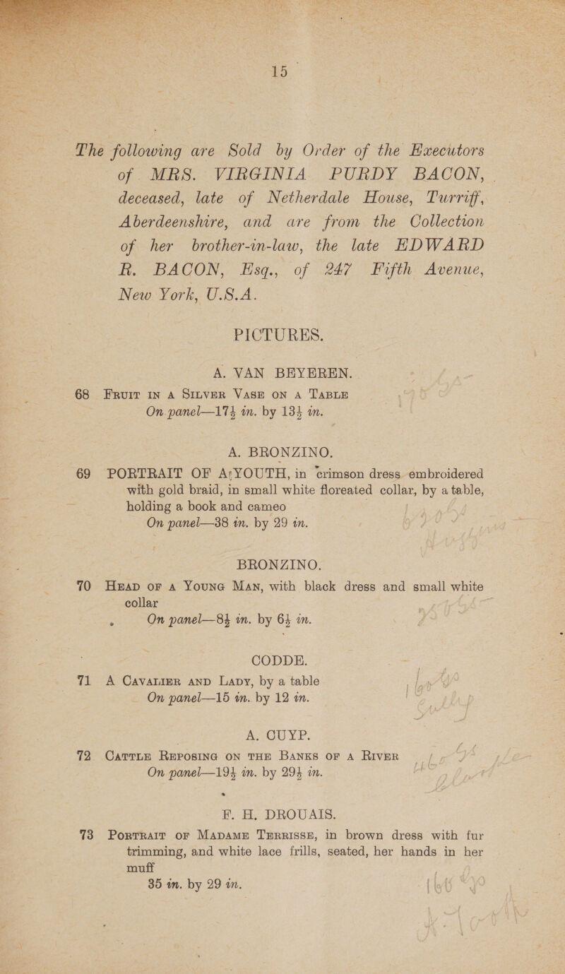  ‘5 68 69 70 71 72 73 of MS. VINGINIA. PURDY, BACON, deceased, late of Netherdale House, Turriff, Aberdeenshire, and are from the Collectron of her brother-in-law, the late EDWARD dt. =BAGON, LHsq., of .247 ° Pufth Avenue, New York, U.S. A. PICTURES. A. VAN BEYEREN. | FRUIT IN A SILVER VASE ON A TABLE On. panel—174 wm. by 134 an. A. BRONZINO. PORTRAIT OF AtYOUTH, in crimson dress embroidered with gold braid, in small white floreated collar, by a table, holding a book and cameo | On panel—38 im. by 29 tn. BRONZINO. Heap oF A Youna Man, with black dress and small white collar : On panel—84 wm. by 64 wm. CODDE. A Cavalier anp Lapy, by a table On panel—15 wn. by 12 an. A. CUYP. CatTLE REPOSING ON THE BANKS OF A RIVER On panel—194 in. by 294 an. &gt;» EF. H, DROUVAIS. Portrait oF MapAame THRRISSE, in brown dress with fur trimming, and white lace frills, seated, her hands in her muff