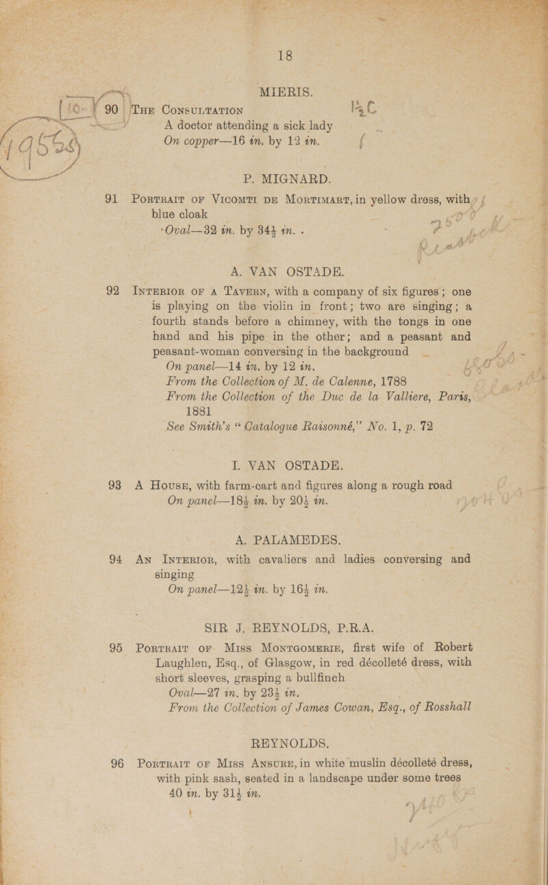 Be es ae - MIERIS. i [eYs 90. Tur CoNnsULTATION EL ty y A doctor attending a sick lady Ag as ) ay On copper—16 wn. by 12 an.  | 3 ae __P, MIGNARD. 91 Portrait or VIcoMTI DE PORT IAEE in yellow dress, with » / - ~ blue cloak z oO hy ip 2 ; ‘Oval—32 m. by 344 1. . 7 gs Lt . ; ) pe” 3 ; A. VAN OSTADE. a 4 92 INTERIOR OF A Tavern, with a company of six figures; one &lt;&gt; is playing on the violin in front; two are singing; a e fourth stands before a chimney, with the tongs in one aa hand and his pipe in the other; and a peasant and |  2 peasant-woman conversing in the background _ ies VA A a ‘ On panel—14 in. by 12 in. ; LAY ee = From the Collection of M. de Calenne, 1788 LaF (4 : From the Collection of the Duc de la Valliere, Parts, ~ ‘Zs 1881 = See Smith's “ Catalogue Ratsonné,”’ No. 1, p. 72 ‘ Me I. VAN OSTADE. q - 93 &lt;A House, with farm-cart and figures along a rough road “a aS On panel—184 in. by 204 4m. = _ A, PALAMEDES. | 94 An InTERIOR, with cavaliers and ladies conversing and singing | On panel—12k in. by 164 an. hee ‘% SIR J. REYNOLDS, P.R.A. 95 Porrrair or Miss Monreomeris, first wife of Robert Laughlen, Esq., of Glasgow, in red décolleté dress, with short sleeves, grasping a bullfinch | Oval—27 wm. by 234 an. From the Collection of James Cowan, Esq., of Rosshall REYNOLDS. 96 Portrait or Miss ANSURE, in white muslin décolleté dress, with pink sash, seated in a landscape under some trees 40 wm. by 314 on. | | ~ | . : | see | f% | yA | Z 3 t 4 ft, j » “Se ‘ ; . ae