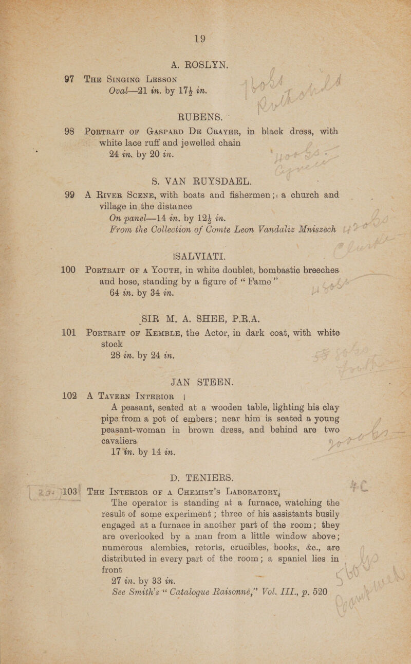  3 ~~ 98 99 100 101 102 19 A. ROSLYN. THe Sincine Lesson ie ¢ { Oval—21 in. by 174 in. RUBENS. — Portrait oF GaspPaRD De Crayer, in black dress, with white lace ruff and jewelled chain 24 in. by 20 an. 8. VAN RUYSDAEL. A River Scene, with boats and fishermen ;; a church and village in the distance On panel—14 an. by 124 m. From the Collection of Comte Leon Vandahz Mniszech ISALVIATTI. PORTRAIT OF A YOUTH, in white doublet, bombastic breeches and hose, standing by a figure of “ Fame” 64 wn. by 34 om. SIR M. A. SHEE, P.R.A. Portrait oF Kemps, the Actor, in dark coat, with white stock 28 in. by 24 in. JAN STEEN. A Tavern INTERIOR | A peasant, seated at a wooden table, lighting his clay pipe from a pot of embers; near him is seated a young peasant-woman in brown dress, and behind are tw cavaliers Ns 17 %n. by 14 in. é D. TENIERS. Tue IntrERIon or A CuEemist’s Laporatory, The operator is standing at a furnace, watching the result of some experiment ; three of his assistants busily engaged at a furnace in another part of the room; they are overlooked by a man from a little window above; numerous alembics, retorts, crucibles, books, &amp;c., are distributed in every part of the room; a spaniel lies in ~ front See Smith’s “ Catalogue Ratsonné,” Vol. III, p. 520