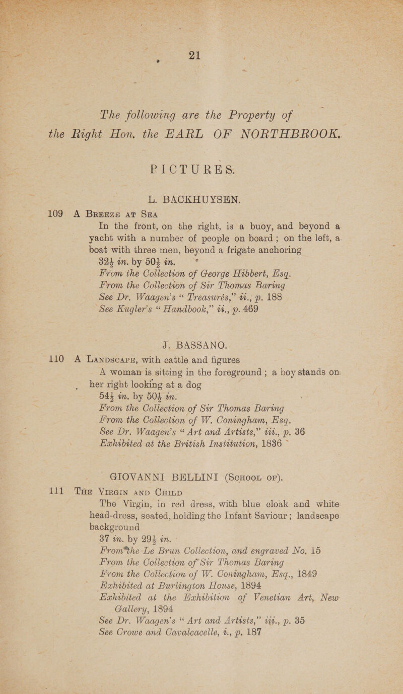   The following are the Property of | PICTURES. L. BACKHUYSEN. In the front, on the right, is a buoy, and beyond a yacht with a number of people on board; on the left, a boat with three men, beyond a frigate anchoring From the Collection of Sir Thomas Baring See Dr. Waagen’s “ Treasurés,” 12., p. 188 See Kugler’s “ Handbook,” 1., p. 469 J. BASSANO. A woman is sitting in the foreground ; a boy stands on: her right looking at a dog From the Collection of W. Coningham, Esq. Hahibtted at the British Instetutron, 1836 ~ GIOVANNI BELLINI (ScHoon of). The Virgin, in red dress, with blue cloak and white head-dress, seated, holding the Infant Saviour; landscape background 37 in. by 294 an. - From*the Le Brun Collection, and engraved No. 15 From the Collection of W. Coningham, E'sq., 1849 Exhibited at Burlington House, 1894 Hzhrbited at the Hahibition of Venetian Art, New Gallery, 1894 See Dr. Waagen’s “ Art and Artusts,” w4., p. 35 See Crowe and Cavalcacelle, t., p. 187 