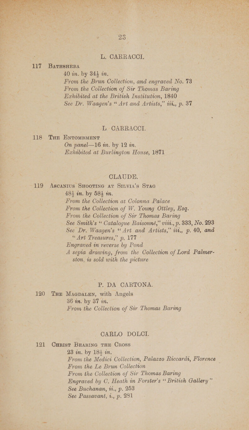  L. CARRACCI. From the Brun Collection, and engraved No. 73 L. CABRRACCI. On panel—16 m. by 12 an. CLAUDE. “Art Treasures,” p. 177 ' A septa drawing, from the Collection of Lord Palmer- ston, ts sold with the picture -P. DA CARTONA. From the Collection of Sir Thomas Baring CARLO DOLCI. From the Medici Collection, Palazzo Riccardt, Florence From the Le Brun Collectson Engraved by C. Heath in Forster's ‘‘ British Gallery” See Buchanan, ., p. 253 See Passavant, 1., p. 231 