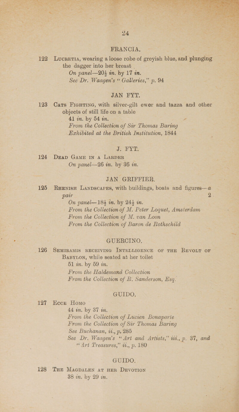 122 123 124 125 _ 126 127 FRANCIA. LUCRETIA, wearing a loose robe of greyish blue, and plunging _the dagger into her breast | On panel—204 tn. by 17 an. See Dr. Waagen’s ‘ Galleries,” p. 94 JAN FYT. Cats Figurine, with silver-gilt ewer and tazza and other objects of still life on a table 41 in. by 54 in. - From the Collection of Sr Thomas Baring Exhibited at the British Institution, 1844 oY ES foes GAME IN A LARDER On panel—26 im. by 36 i. JAN GRIFFIER. RHENISH LANDSCAPES, with buildings, boats and Bente @ On panel—184 in. by 244 in. _ From the Collection of M. Peter Loquet, Amsterdam From the Collection of M. van Loon From the Collection of Baron de Rothschild GUERCINO. SEMIRAMIS RECEIVING INTELLIGENCE OF THE REVOLT OF Basyuon, while seated at her toilet 51 in. by 59 am. From the Haldemand Collection From the Collection of f. Sanderson, Esq. GUIDO. Koce Homo 44 an. by 37 wm. from the Collection of Lucien Bonaparte From the Collection of Sir Thomas Baring See Buchanan, w., p. 285 See Dr. Waagen’s “Art and Artists,” w1., p. 37, and ‘Art Treasures,” w., p. 180 GUIDO. 38 wm. by 29 ow.  tts elt. Dy