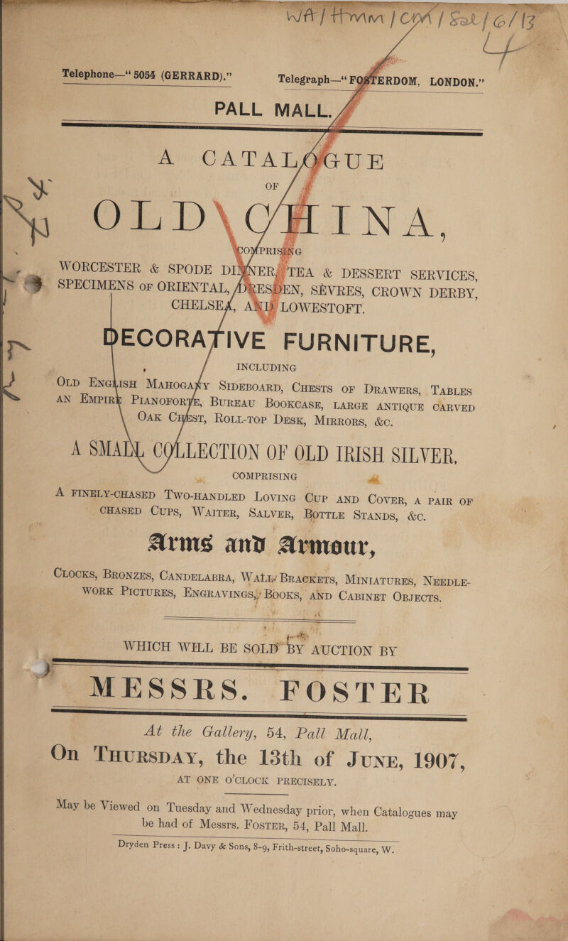   Telephone—* 5054 (GERRARD).” Telegraph—“ F ‘RDOM, LONDON.” Sy gS == PALL MALL. 4    WORCESTER &amp; SPODE DIN ER) TE CHELSEA, AN LOWESTOFT DECORATIVE FURNITURE, TOLD ENGLISH Manocaky SIDEBOARD, CHESTS OF DRAWERS, TABLES AN Empire PIANOFOR? , BUREAU BOOKCASE, LARGE ANTIQUE CARVED OAK CE ST, ROLL-ToOP DESK, MIRRORS, &amp;C. A SMALL COLLECTION OF OLD IRISH SILVER, es COMPRISING hi. A FINELY-CHASED Two- -HANDLED LOVING Gur AND COVER, A PAIR OF CHASED Cups, WAITER, SALVER, BOTTLE STANDS, &amp;c. AYMS and armo ur, CLOCKS, BRONZES, CANDELABRA, WAL BRACKETS, MINIATURES, NEEDLE- WORK PICTURES, ENGRAVINGS) B Booxs, AND CABINET OBJECTS. ht a     MESSRS. FOSTER —— oH At the Gallery, 54, Pall Mall, On THurspay, the 13th of J UNE, 1907, AT ONE O'CLOCK PRECISELY.  May be Viewed on Tuesday and Wednesday prior, when Catalogues may | be had of Messrs. Fostmr, 54, Pall Mall.  Dryden Press: J. Davy &amp; Sons, 8-9, Frith-street, Soho-square, W.   