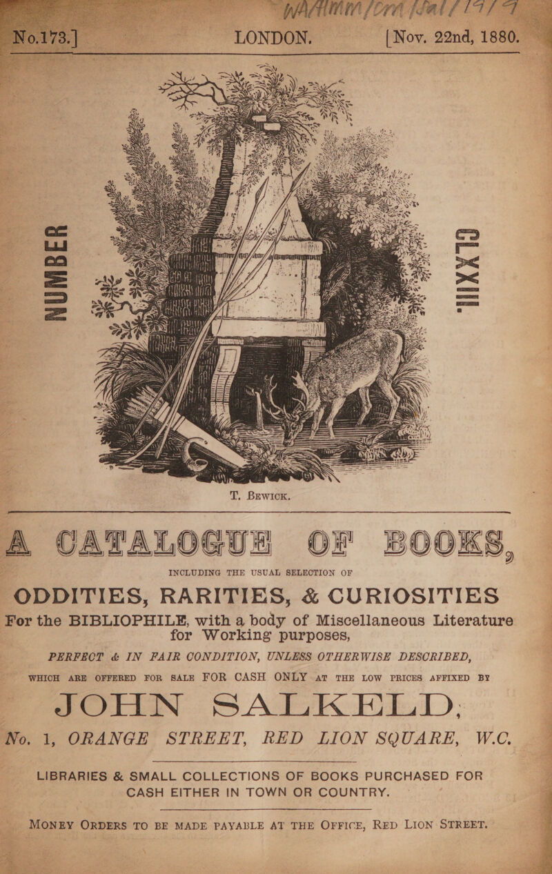 HAA A mn i vaskagay/ tg f ye 1  A CATALOGUE OF BOOKS, zs INCLUDING THE USUAL SELECTION OF ODDITIES, RARITIES, &amp; CURIOSITIES For the BIBLIOPHILF, with a body of Miscellaneous Literature for Working purposes, PERFECT &amp; IN FAIR CONDITION, UNLESS OTHERWISE DESCRIBED, WHICH ARE OFFERED FOR SALE FOR CASH ONLY at THE LOW PRICES AFFIXED BY - JOHN SALKELD. No. 1, ORANGE STREET, RED LION SQUARE, W.C. i er ye ee nie A LIBRARIES &amp; SMALL COLLECTIONS OF BOOKS PURCHASED FOR CASH EITHER IN TOWN OR COUNTRY.  MONEY ORDERS TO BE MADE PAYABLE AT THE OFFICE, RED LION STREET.  