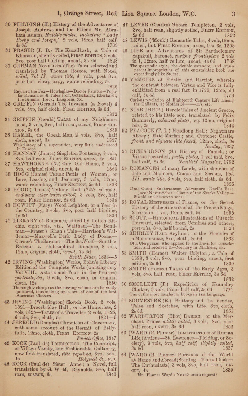  80 FIELDING (H.) History of the Adventures of Booby and Joseph, * 4s 6d 2 vols, 12mo, half calf, Khorasan, slightly soiled, First EDITION, 3 vols, 8vo, poor half binding, uncut, 3s 6d translated by Thomas Roscoe, with Notes, soiled, Vol If. wants title, 4 vols, post 8vo, poor but cheap copy, wants rebinding, 5s 1826 Reynard the Fox—Howleglas—Doctor Faustus— Popu- lar Romances &amp; Tales from Gottschalck, Bkerherdt, the Grimms, Tieck, Langbein, &amp;c. 33 GRIFFIN (Gerald) The Invasion (a Novel) 4 vols, 8vo, half cloth, First Eprrion, 3s 6d * 18382 - 84 GRIFFIN (Gerald) Tates of my Neighbour: hood, 8 vols, 8vo, half roan, uncut, First Ept- TION, 38s 6d 1835 85 HAMEL, the Obeah Man, 2 vols, 8vo, half cloth, uncut, 38 1827 pore story of a superstition, very little understood in urope. 36 HANNAY (James) Singleton Fontenoy, 3 vols, 8vo, half roan, First EDITION, uncut, 4s i851 37 HAWTHORNE (N.) Our Old Home, 2 vols, 8vo, original cloth, uncut, 4s 1863 38 HOGG (James) THREE Perils of Woman; or Love, Leasing, and Jealousy, 3 vols, 12mo, wants rebinding, First EDITION, 286d 1823 39 HOOD (Thomas) Tylney Hall (T%tle of vol J. and some other leaves soiled) 3 vols, 8vo, half roan, First EpIrion, 2s 6d 1834 40 HOWITT (Mary) Wood Leighton, or a Year in the Country, 3 vols, 8vo, poor half binding, ; 4s 6d 1836 41 LIBRARY of Romance, edited by Leitch Rit- chie, eight vols, viz., Waltham—The Bond- man—Fraser’s Khan’s Tale—Harrison’s Wal- demar—Maxwell’s Dark Lady of Doona— Corner’s TheBaronet—The Sea Wolf—Smith’s Ernesto, a Philosophical Romance, 8 vols, 12mo, original cloth, uncut, 7s 6d Smith Elder, 1883-—5 42 IRVING (Washington) Works, Bohn’s Library Edition of the Complete Works (wanting only Vol VIII., Astoria and Tour in the Prairies) portraits, &amp;c., 9 vols, 8vo, clean, in original cloth, 12s 1850 Thoroughly cheap : as the missing volume can be easily procured, thus making up a set of one of the best American Classics. 43 IRVING (Washington) Sketch Book, 2 vols, 1821—Bracebridge Hall ; or the Humorists, 2 vols, 1825—Tatss of a Traveller, 2 vols, 1825, 6 vols, 8va, cloth, 5s 1821—5 44 JERROLD (Douglas) Chronicles of Clovernook,   fulle, 12mo, cloth, First Eprrron, 2s Punch Office, 1347 45 KOCK (Paul de) Tourtovrov. The Conscript, or Village Vanity, and Fashionable Gallantry, now first translated, title repaired, 8vo, bds., 4s Holywell St., N.D translation by G. W. M. Reynolds, 8vo, half roan, SCARCE, 68. 1840. 3 48 49 52 53 54 55 56 57 58 59 6 oOo 6 er 8vo, half roan, slightly soiled, First Eprrron, 28 6d 1852 LEWIS (‘Monk’) Romantic Tales, 4 vols,12mo, soiled, but First EpIvTIon, RARE, 108 6d 1808 LIFE and Adventures of Sir Bartholomew Sapskull, Baronet, curious frontispiece, 2 vols in J, 12mo, half vellum, uncut, 486d 1768 The spasmodic style, the deuble entendre, and trans- parent improprieties of this entertaining book are exceedingly like Sterne. MEMOIRS of Fidelio and Harriot, wherein the contrast between Virtue and Vice is fully exhibited from a real fact in 1720, 12mo, old calf, 38 6d 1756 Curious revelation of Eighteenth Century Life among the Gallants, at Mother N m’s, etc. NIEBUHR(B.) Heroic Tales of Ancient Greece, related to his little son, translated by Felix Summerly, coloured plates, sq. 12mo, original bds., 28 1844 PEACOCK (T. L.) Headlong Hall; Nightmare Abbey ; Maid Marian ; and Crotchet Castle, front. and vignette title fowed, 12mo, cloth, 3s Bentley, 1837 RICHARDSON (S8.) History of Pamela; or Virtue rewarded, pretty plates, 1 vol in 2, 8vo, half calf, 2s 6d Novelists’ Magazine, 1792 ROMANCES of many Lands, with sketches of Life and Manners, Comic and Serious, Vol. ITI, wants title, 3 vols, 8vo, half cloth, 4s 6d 1835 Dead Guest—Subterranean Adventure—Devil’s Barn —JacobNever-Sober—Giants of the Sharka Valley— Siwald and his seven sons. ROYAL Mistresszs of France, or the Secret History of the Amours of all the FrenchKings, 2 parts in 1 vol, 12mo, calf, 5s 1695 SCOTT.—HisrToricAt Illustrations of Quentin Durward, selected from Comines and others, portraits, 8vo, half bound, 2s 1823 SHIRLEY Hatt Asylum; or the Memoirs of a Monomaniac, 8vo, cloth, 2s 6d 1863 Of a Clergyman who applied to the Devil for consola- tion, and received it—Memory in Madness, etc. SMITH (Horace) Walter Colyton; a Tale of 1688, 3 vols, 8vo, poor binding, uncut, first edition, 2s 6d 1830 SMITH (Horace) TAaues of the Early Ages, 3 vols, 8vo, half roan, First Epition, 8s 6d 1832 SMOLLETT (‘T.) Expedition of Humphry Clinker, 3 vols, 12mo, half calf, 2s 6d 177i One of the most laughable books in the language. SOUVESTRE (E.) Brittany and La Vendee, Tales and Sketches, with Life, 8vo, cloth, 28 6d 1855 WARBURTON (Eliot) Darren, or the Mer- chant Prince. a little soiled, 3 vols, 8vo0, poor half roan, UNCUT, 38 6d 1852 [WARD (R. Plumer) ] Intustrations of Human Life,(Atticus—St. Lawrence—Fielding, or So- ciety), 3 vols, 8vo, half calf, slightly git! 38 6d [WARD-(R. Plumer) Prorures of the Flite at Home andAbroad(Sterling—Penruddock— ouT, 4s 1839 Mr. Plumer Ward’s Novels arein request 