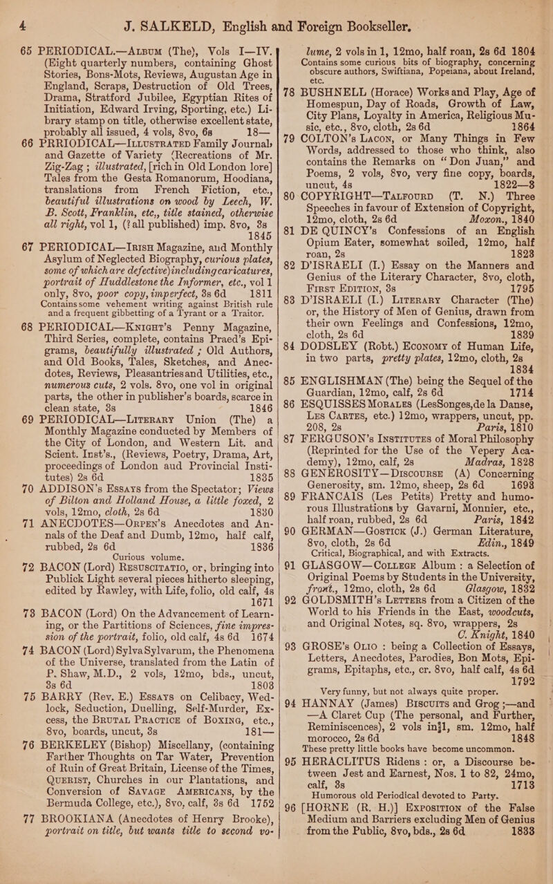 65 PERIODICAL.—Atzsum (The), Vols I—IV. (Eight quarterly numbers, containing Ghost Stories, Bons-Mots, Reviews, Augustan Age in England, Scraps, Destruction of Old Trees, Drama, Stratford Jubilee, Egyptian Rites of Initiation, Edward Irving, Sporting, etc.) Li- brary stamp on title, otherwise excellent state, probably all issued, 4 vols, 8vo, 68 18— 66 PRRIODICAL—ILiLUsTRATED Family Journals and Gazette of Variety (Recreations of Mr. Zig-Zag ; iwlustrated, [rich in Old London lore] Tales from the Gesta Romanorum, Hoodiana, translations from French Fiction, etc., beautiful illustrations on wood by Leech, W. B. Scott, Franklin, etce,, title stained, otherwise all right, vol 1, (?all published) imp. 8vo, 3s 1845 67 PERIODICAL—Ir1sH Magazine, aud Monthly Asylum of Neglected Biography, curious plates, some of which are defective)including caricatures, portrait of Huddlestone the Informer, etc., vol 1 only, 8vo, poor copy, imperfect, 38 6d 1811 Containssome vehement writing against British rule and a frequent gibbetting of a Tyrant or a Traitor. 68 PERIODICAL—Knicut’s Penny Magazine, Third Series, complete, contains Praed’s Epi- grams, beautifully illustrated ; Old Authors, and Old Books, Tales, Sketches, and Anec- dotes, Reviews, Pleasantriesand Utilities, etc., numerous cuts, 2 vols. 8vo, one vol in original parts, the other in publisher’s boards, scarce in clean state, 3s 1846 69 PERIODICAL—LitTERaRyY Union (The) a Monthly Magazine conducted by Members of the City of London, and Western Lit. and Scient. Inst’s., (Reviews, Poetry, Drama, Art, proceedings of London aud Provincial Insti- tutes) 2s 6d 1835 70 ADDISON’s Essays from the Spectator; Views of Bilton and Holland House, a little foxed, 2 vols, 12mo, cloth, 2s 6d 1830 71 ANECDOTES—Orpen’s Anecdotes and An- nals of the Deaf and Dumb, 12mo, half calf, rubbed, 2s 6d 1836 Curious volume. 72 BACON (Lord) Rzsusciratio, or, bringing into Publick Light several pieces hitherto sleeping, edited by Rawley, with Life, folio, old calf, 4s 1671 73 BACON (Lord) On the Advancement of Learn- ing, or the Partitions of Sciences, fine impres- sion of the portrait, folio, old calf, 4s 6d 1674 74 BACON (Lord) 8ylvaSylvarum, the Phenomena of the Universe, translated from the Latin of P. Shaw, M.D., 2 vols, 12mo, bds., uncut, 338 6d 1808 75 BARRY (Rey. E.) Essays on Celibacy, Wed- lock, Seduction, Duelling, Self-Murder, Ex- cess, the BRuTAL Practice of Boxine, etc., 8vo, boards, uncut, 3s 181— 76 BERKELEY (Bishop) Miscellany, (containing Farther Thoughts on Tar Water, Prevention of Ruin of Great Britain, License of the Times, QuERIsT, Churches in our Plantations, and Conversion of SavacE AMERICANS, by the Bermuda College, etc.), 8vo, calf, 3s 6d 1752 77 BROOKIANA (Anecdotes of Henry Brooke), portrait on title, but wants title to second vo- lume, 2 volsin 1, 12mo, half roan, 28 6d 1804 Contains some curious bits of biography, concerning obscure authors, Swiftiana, Popeiana, about Ireland, etc. 78 BUSHNELL (Horace) Works and Play, Age of Homespun, Day of Roads, Growth of Law, City Plans, Loyalty in America, Religious Mu- sic, etc., 8vo, cloth, 2s 6d 1864 COLTON’s Lacon, or Many Things in Few Words, addressed to those who think, also contains the Remarks on “Don Juan,” and Poems, 2 vols, 8vo, very fine copy, boards, uncut, 4s 1822—8 COPYRIGHT—Tatrovrp (T. N.) Three Speeches in favour of Extension of Copyright, 12mo, cloth, 2s 6d Moxon., 1840 DE QUINCY’s Confessions of an English Opium Eater, somewhat soiled, 12mo, half roan, 2s 1823 D’ISRAELI (I.) Essay on the Manners and Genius of the Literary Character, 8vo, cloth, First Epivion, 3s 1795 D'ISRAELI (I.) Literary Character (The) or, the History of Men of Genius, drawn from their own Feelings and Confessions, 12mo, cloth, 2s 6d 1839 84 DODSLEY (Robt.) Economy of Human Life, in two parts, pretty plates, 12mo, cloth, 2s 1834 ENGLISHMAN (The) being the Sequel of the Guardian, 12mo, calf, 2s 6d 1714 86 ESQUISSES Morates (LesSonges,de la Danse, Lrs CARTES, etc.) 12mo, wrappers, uncut, pp. 208, 28 Paris, 1810 87 FERGUSON’s InstituTss of Moral Philosophy (Reprinted for the Use of the Vepery Aca- demy), 12mo, calf, 2s Madras, 1828 GENEROSITY—Discoursze (A) Concerning Generosity, sm. 12mo, sheep, 2s 6d 1693 FRANCAIS (Les Petits) Pretty and humo- rous Illustrations by Gavarni, Monnier, etc., half roan, rubbed, 2s 6d Paris, 1842 GERMAN—Gostick (J.) German Literature, 8vo, cloth, 2s 6d Edin., 1849 Critical, Biographical, and with Extracts. GLASGOW—Cottece Album : a Selection of Original Poems by Students in the University, front., 12mo, cloth, 2s 6d Glasgow, 1832 79 80 81 82 83 85 88 89 90 91  GOLDSMITH’s Letters from a Citizen of the World to his Friends in the East, woodcuts, and Original Notes, sq. 8vo, wrappers, 2s C. Knight, 1840 GROSE’s Oxto : being a Collection of Essays, Letters, Anecdotes, Parodies, Bon Mots, Epi- grams, Epitaphs, etc., cr. 8vo, half calf, 4s 6d 1792 Very funny, but not always quite proper. HANNAY (James) Biscuits and Grog ;—and —A Claret Cup (The personal, and Further, Reminiscences), 2 vols injl, sm. 12mo, half morocco, 2s 6d 1848 These pretty little books have become uncommon. HERACLITUS Ridens: or, a Discourse be- tween Jest and Earnest, Nos. 1 to 82, 24mo, calf, 3s 1713 Humorous old Periodical devoted to Party. 96 [HORNE (R. H.)] Exposition of the False Medium and Barriers excluding Men of Genius _ fromthe Public, 8vo, bds., 2s 6d 1833 92 93 94 95