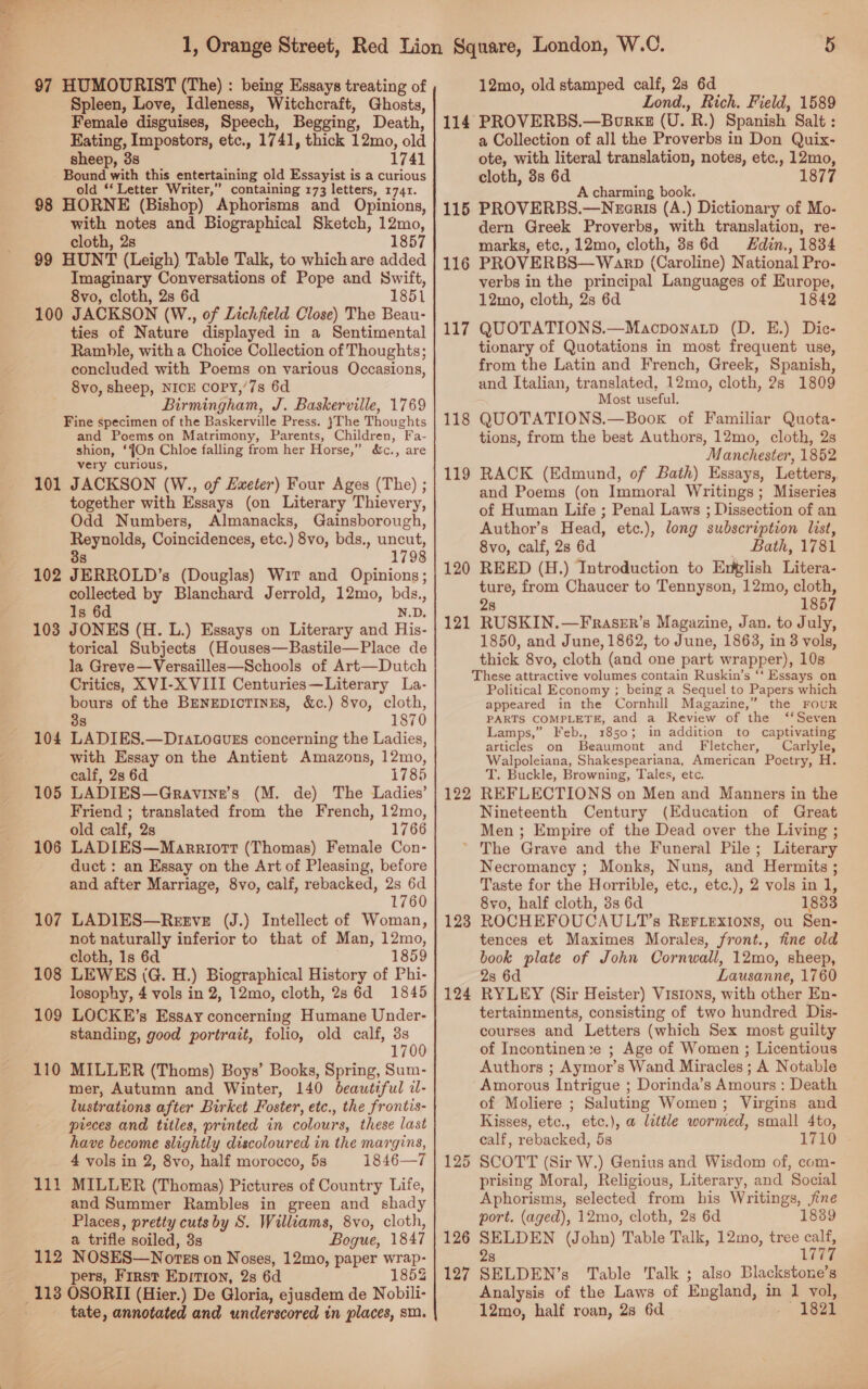97 HUMOURIST (The) : being Essays treating of Spleen, Love, Idleness, Witchcraft, Ghosts, Female disguises, Speech, Begging, Death, Eating, Impostors, etc., 1741, thick 12mo, old sheep, 38 1741 Bound with this entertaining old Essayist is a curious old *‘ Letter Writer,” containing 173 letters, 1741. 98 HORNE (Bishop) Aphorisms and Opinions, with notes and Biographical Sketch, 1Zmo, cloth, 2s 1857 99 HUNT (Leigh) Table Talk, to which are added Imaginary Conversations of Pope and Swift, 8vo, cloth, 2s 6d 1851 100 JACKSON (W., of Lichfield Close) The Beau- ties of Nature displayed in a Sentimental Ramble, with a Choice Collection of Thoughts; concluded with Poems on various Occasions, 8vo, sheep, NICE coPy,’7s 6d Birmingham, J. Baskerville, 1769 Fine specimen of the Baskerville Press. }The Thoughts and Poemson Matrimony, Parents, Children, Fa- shion, ‘fOn Chloe falling from her Horse,” very curious, 101 JACKSON (W., of Exeter) Four Ages (The) ; together with Essays (on Literary Thievery, Odd Numbers, Almanacks, Gainsborough, Reynolds, Coincidences, etc.) 8vo, bds., uncut, 3s 1798 102 JERROLD’s (Douglas) Wir and Opinions; collected by Blanchard Jerrold, 12mo, bds., Is 6d N.D. 103 JONES (H. L.) Essays on Literary and His- torical Subjects (Houses—Bastile—Place de la Greve—Versailles—Schools of Art—Dutch Critics, XVI-X VIII Centuries—Literary La- bours of the BreNnEDIcTINES, &amp;c.) 8vo, cloth, 3s 1870 104 LADIES.—Dra.oauEs concerning the Ladies, with Essay on the Antient Amazons, 12mo, calf, 28 6d 1785 105 LADIES—Gravine’s (M. de) The Ladies’ Friend ; translated from the French, 12mo, old calf, 2s 1766 106 LADIES—Marriortt (Thomas) Female Con- duct : an Essay on the Art of Pleasing, before and after Marriage, 8vo, calf, rebacked, 2s 6d 1760 107 LADIES—Rerve (J.) Intellect of Woman, not naturally inferior to that of Man, 12mo, cloth, 1s 6d 1859 108 LEWES (G. H.) Biographical History of Phi- losophy, 4 vols in 2, 12mo, cloth, 28 6d 1845 109 LOCKE’s Essay concerning Humane Under- standing, good portrait, folio, old calf, 3s ‘ 170 110 MILLER (Thoms) Boys’ Books, Spring, Sum- mer, Autumn and Winter, 140 beautiful d- lustrations after Birket Foster, etc., the frontis- pieces and titles, printed in colours, these last have become slightly discoloured in the margins, 4 vols in 2, 8vo, half morocco, 5s 1846—7 111 MILLER (Thomas) Pictures of Country Life, and Summer Rambles in green and shady Places, pretty cuts by S. Williams, 8vo, cloth, a trifle soiled, 3s Bogue, 1847 112 NOSES—Nores on Noses, 12mo, paper wrap- &amp;c., are tate, annotated and underscored in places, sm. 12mo, old stamped calf, 28 6d Lond., Rich. Field, 1589 114 PROVERBS.—Borkz (U. R.) Spanish. Salt : a Collection of all the Proverbs in Don Quix- ote, with literal translation, notes, etc., Bere cloth, 8s 6d 1877 A charming book. 115 PROVERBS.—Neenris (A.) Dictionary of Mo- dern Greek Proverbs, with translation, re- marks, etc., 12mo, cloth, 8s 6d din., 1834 116 PROVERBS—Warp (Caroline) National Pro- verbs in the principal Languages of Europe, 12mo, cloth, 2s 6d 1842 117 QUOTATIONS.—Maocponatp (D. E.) Dic- tionary of Quotations in most frequent use, from the Latin and French, Greek, Spanish, and Italian, translated, 12mo, cloth, 2s 1809 Most useful. QUOTATIONS.—Boox of Familiar Quota- tions, from the best Authors, 12mo, cloth, 2s Manchester, 1852 RACK (Edmund, of Bath) Essays, Letters, and Poems (on Immoral Writings; Miseries of Human Life ; Penal Laws ; Dissection of an Author’s Head, etc.), long subscription list, 8vo, calf, 2s 6d _ Bath, 1781 REED (H.) Introduction to Extplish Litera- ture, from Chaucer to Tennyson, 12mo, cloth, 28 1857 RUSKIN.—FRraseEr’s Magazine, Jan. to July, 1850, and June, 1862, to June, 1863, in 3 vols, thick 8vo, cloth (and one part wrapper), 10s These attractive volumes contain Ruskin’s ‘‘ Essays on Political Economy ; being a Sequel to Papers which appeared in the Cornhill Magazine,” the FOUR PARTS COMPLETE, and a Review of the ‘‘Seven Lamps,” Feb., 31850; in addition to captivating articles on Beaumont and Fletcher, Carlyle, Walpoleiana, Shakespeariana, American Poetry, H. T. Buckle, Browning, Tales, etc. REFLECTIONS on Men and Manners in the Nineteenth Century (Education of Great Men ; Empire of the Dead over the Living ; * The Grave and the Funeral Pile; Literary Necromancy ; Monks, Nuns, and Hermits ; Taste for the Horrible, etc., etc.), 2 vols in 1, 118 119 120 121 122 8vo, half cloth, 3s 6d 1883 123 ROCHEFOUCAULT’s REFLExIONS, ou Sen- tences et Maximes Morales, front., fine old book plate of John Cornwall, 12mo, sheep, 2s 6d Lausanne, 1760 RYLEY (Sir Heister) Vistons, with other En- tertainments, consisting of two hundred Dis- courses and Letters (which Sex most guilty of Incontinen:e ; Age of Women ; Licentious Authors ; Aymor’s Wand Miracles ; A Notable Amorous Intrigue ; Dorinda’s Amours : Death of Moliere ; Saluting Women; Virgins and Kisses, etc., etc.), a little wormed, small 4to, calf, rebacked, 5s 1710 SCOTT (Sir W.) Genius and Wisdom of, com- prising Moral, Religious, Literary, and Social Aphorisms, selected from his Writings, jine port. (aged), 12mo, cloth, 2s 6d 1839 SELDEN (John) Table Talk, 12mo, tree calf, 28 Lae Analysis of the Laws of England, in 1 vol, 12mo, half roan, 28 6d ~~ 1821 124 125 126