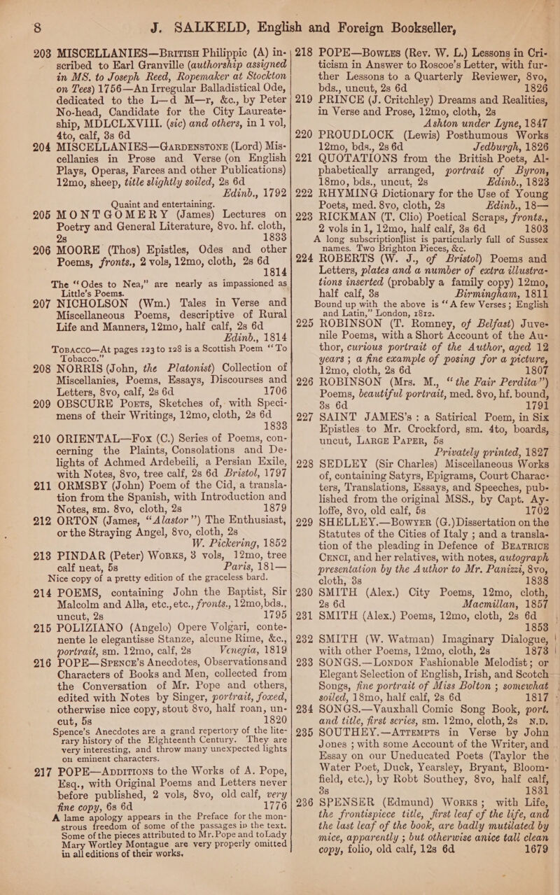 203 MISCELLANIES—Baitisx Philippic (A) in- - scribed to Earl Granville (authorship assigned in MS. to Joseph Reed, Ropemaker at Stockton on Tees) 1756—An Irregular Balladistical Ode, dedicated to the L—d M—r, &amp;c., by Peter No-head, Candidate for the City Laureate- ship, MDLCLXVIII. (sic) and others, in 1 vol, 4to, calf, 3s 6d 204 MISCELLANIES—Garpenstone (Lord) Mis- cellanies in Prose and Verse (on English Plays, Operas, Farces and other Publications) 12mo, sheep, title slightly sovled, 28 6d Edinb., 1792 Quaint and entertaining. 205 MONTGOMERY (James) Lectures on Poetry and General Literature, 8vo. hf. cloth, 2s 1833 206 MOORE (Thos) Epistles, Odes and other Poems, fronts., 2 vols, 12mo, cloth, 2s Bae The “Odes to Nea,” are nearly as impassioned as Little’s Poems. 207 NICHOLSON (Wm.) Tales in Verse and Life and Manners, 12mo, half calf, 2s 6d Edinb., 1814 Topacco—At pages 123 to 128 is a Scottish Poem ‘*To Tobacco. 208 NORRIS (John, the Platonist) Collection of Miscellanies, Poems, Essays, Discourses and Letters, 8vo, calf, 2s 6d 1706 209 OBSCURE Poets, Sketches of, with Speci- mens of their Writings, 12mo, cloth, 2s ett: 210 ORIENTAL—Fox (C.) Series of Poems, con- cerning the Plaints, Consolations and De- lights of Achmed Ardebeili, a Persian Exile, with Notes, 8vo, tree calf, 2s 6d Bristol, 1797 211 ORMSBY (John) Poem of the Cid, a transla- tion from the Spanish, with Introduction and Notes, sm. 8vo, cloth, 2s 1879 212 ORTON (James, “ Alastor”) The Enthusiast, or the Straying Angel, 8vo, cloth, 2s W. Pickering, 1852 218 PINDAR (Peter) Works, 3 vols, 12mo, tree calf neat, 5s Paris, 181— Nice copy of a pretty edition of the graceless bard. 214 POEMS, containing John the Baptist, Sir Malcolm and Alka, etc.,etc., fronts., 12mo,bds., uncut, 2s : 1795 215 POLIZIANO (Angelo) Opere Volgari, conte- nente le elegantisse Stanze, alcune Rime, &amp;c., portrait, smo. 12mo, calf, 2s Venegia, 1819 POPE— SPENcE’s Anecdotes, Observationsand Characters of Books and Men, collected from the Conversation of Mr. Pope and others, edited with Notes by Singer, portrazt, foxed, otherwise nice copy, stout 8vo, half roan, un- cut, 5s 1820 Spence’s Anecdotes are a grand repertory of the lite- rary history of the Eighteenth Century. They are very interesting, and throw many unexpected lights on eminent characters. 217 POPE—AnppitTions to the Works of A. Pope, Esq., with Original Poems and Letters never before published, 2 vols, 8vo, old calf, very fine copy, 68 6d 1776 A lame apology appears in the Preface for the mon- strous freedom of some of the passages in the text. Some of the pieces attributed to Mr. Pope and toLady Mary Wortley Montague are very properly omitted in all editions of their works, 216 ticism in Answer to Roscoe’s Letter, with fur- ther Lessons to a Quarterly Reviewer, 8vo, bds., uncut, 2s 6d 1826 PRINCE (J. Critchley) Dreams and Realities, in Verse and Prose, 12mo, cloth, 2s Ashton under Lyne, 1847 PROUDLOCK (Lewis) Posthumous Works 12mo, bds., 2s 6d Jedburgh, 1826 QUOTATIONS from the British Poets, Al- phabetically arranged, portrait of Byron, 18mo, bds., uncut, 2s Edinb., 1823 RHYMING Dictionary for the Use of Young Poets, med. 8vo, cloth, 2s Edinb., 18— RICKMAN (T. Clio) Poetical Scraps, fronts., 2 vols inl, 12mo, half calf, 3s 6d 1803 A long subscriptionflist is particularly full of Sussex names. Two Brighton Pieces, &amp;c. 224 ROBERTS (W. J., of Bristol) Poems and Letters, plates and a number of extra illustra- tions inserted (probably a family copy) 12mo, half calf, 3s Birmingham, 1811 Bound up with the above is ‘‘A few Verses; English and Latin,” London, 1812. 225 ROBINSON (T. Romney, of Belfast) Juve- nile Poems, with a Short Account of the Au- thor, curious portrait of the Author, aged 12 years ; a fine example of posing for a picture, 12mo, cloth, 2s 6d 1807 ROBINSON (Mrs. M., Poems, beautiful portrait, med. 8vo, hf. bound, 3s 6d 1791 SAINT JAMES’s : a Satirical Poem, in Six Epistles. to Mr. Crockford, sm. 4to, boards, uncut, LARGE Paper, 5s Privately printed, 1827 SEDLEY (Sir Charles) Miscellaneous Works of, containing Satyrs, Epigrams, Court Charac: ters, Translations, Essays, and Speeches, pub- 219 226 227 228 loffe, 8vo, old calf, 5s 1702 SHELLEY.—Bowvyer (G.) Dissertation on the Statutes of the Cities of Italy ; and a transla- tion of the pleading in Defence of BEATRICE CENCI, and her relatives, with notes, autograph presentation by the Author to Mr. Panizzi, 8vo, cloth, 8s 1838 SMITH (Alex.) City Poems, 12mo, cloth, 2s 6d Macmillan, 1857 SMITH (Alex.) Poems, 12mo, cloth, 2s 6d 229 So 23 231 232 SMITH (W. Watman) Imaginary Dialogue, with other Poems, 12mo, cloth, 2s 1873 233 SONGS.—Lonpon Fashionable Melodist; or Songs, fine portratt of Miss Bolton ; somewhat soiled, 18mo, half calf, 2s 6d 234 and title, first series, sm. 12mo, cloth, 2s N.D. 235 SOUTHEY.—Artrempts in Verse by Joha Water Poet, Duck, Yearsley, Bryant, Bloom- field, etc.), by Robt Southey, 8vo, half calf, 38 1831 236 SPENSER (Edmund) Works; with Life, the frontispiece title, first leaf of the life, and the last leaf of the book, are badly mutilated by mice, apparently ; but otherwise anice tall clean copy, folio, old calf, 12s 6d 1679