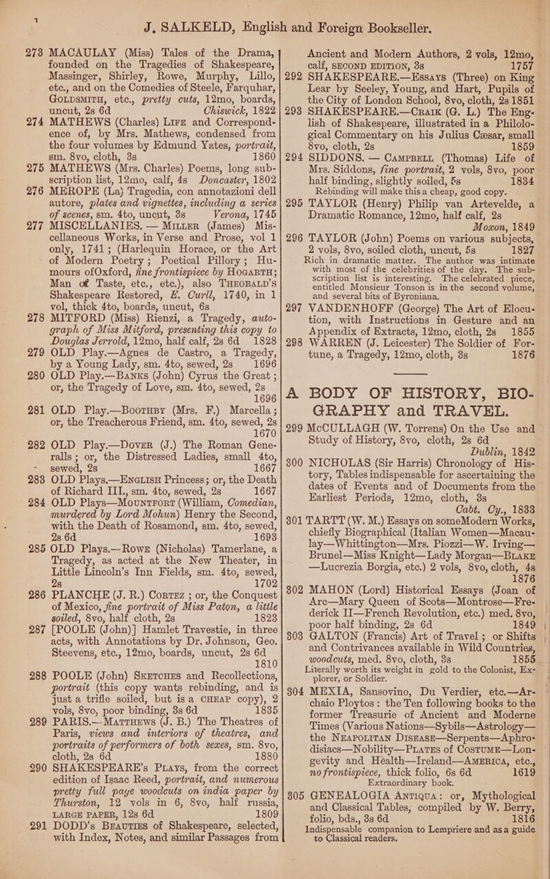 273 MACAULAY (Miss) Tales of the Drama, founded on the Tragedies of Shakespeare, Massinger, Shirley, Rowe, Murphy, Lillo, etc., and on the Comedies of Steele, Farquhar, GOLDSMITH, etc., pretty cuts, 12mo, boards, uncut, 2s 6d Chiswick, 1822 274 MATHEWS (Charles) Lirz and Correspond- ence of, by Mrs. Mathews, condensed from the four volumes by Edmund Yates, portrait, sm. 8vo, cloth, 3s 1860 275 MATHEWS (Mrs. Charles) Poems, long sub- scription list, 12mo, calf, 4s Doncaster, 1802 276 MEROPE (La) Tragedia, con annotazioni dell autore, plates and vignettes, including a series of scenes, sma. 4to, uncut, 3s Verona, 1745 277 MISCELLANIKES. — Mitter (James) Mis- cellaneous Works, in Verse and Prose, vol 1 only, 1741; (Harlequin Horace, or the Art ‘ of Modern Poetry ; Poetical Pillory; Hu- mours ofOxford, fine frontispiece by HOGARTH; Man of Taste, etc., etc.), also THEOBALD’S Shakespeare Restored, #. Curll, 1740, in 1 vol, thick 4to, boards, uncut, 6s MITFORD (Miss) Rienzi, a Tragedy, auto- graph of Miss Mitford, presenting this copy to Douglas Jerrold, 12mo, half calf, 28 6d 1828 OLD Play.—Agnes de Castro, a Tragedy, by a Young Lady, sm. 4to, sewed, 2s 1696 OLD Play.—Banxs (John) Cyrus the Great ; or, the Tragedy of Love, sm. 4to, sewed, 2s 1696 OLD Play.—Bootusy (Mrs. F.) Marcella ; or, the Treacherous Friend, sm. 4to, sewed, 2s 1670 282 OLD Play.—Dover (J.) The Roman Gene- ralls ; or, the Distressed Ladies, small 4to, sewed, 2s 1667 283 OLD Plays.—ENGLIsH Princess; or, the Death of Richard III., sm. 4to, sewed, 2s 1667 284 OLD Plays—MovntFort (William, Comedian, murdered by Lord Mohun) Henry the Second, with the Death of Rosamond, sm. 4to, sewed, 2s 6d 1693 285 OLD Plays.—Rowe (Nicholas) Tamerlane, a Tragedy, as acted at the New Theater, in Little Lincoln’s Inn Fields, sm. 4to, sewed, 2s 1702 286 PLANCHE (J. R.) Cortez ; or, the Conquest of Mexico, jine portrait of Miss Paton, a little soiled, 8vo, half cloth, 2s 1823 287 [POOLE (John)] Hamlet Travestie, in three acts, with Annotations by Dr. Johnson, Geo. Steevens, etc., 12mo, boards, uncut, 2s 6d 1810 POOLE (John) SKETcHES and Recollections, portrait (this copy wants rebinding, and is just a trifle soiled, but is a CHEAP copy), 2 vols, 8vo, poor binding, 3s 6d 1835 PARIS.—Marrnews (J. B.) The Theatres of Paris, views and interiors of theatres, and portraits of performers of both sexes, sm. 8vo, cloth, 28 6d 1880 SHAKESPEARE’s Purays, from the correct edition of Isaac Reed, portrait, and numerous pretty full paye woodcuts on india paper by Thurston, 12 vols in 6, 8vo, half russia, LARGE PAPER, 12s 6d 1809 DODD’s Bravties of Shakespeare, selected, with Index, Notes, and similar Passages from 278 279 280 281 288 289 290 291 calf, SECOND EDITION, 38 1757 292 SHAKESPEARE.—Essays (Three) on King Lear by Seeley, Young, and Hart, Pupils of the City of London School, 8vo, cloth, 281851 298 SHAKESPEARE.—Craik (G. L.) The Eng- lish of Shakespeare, illustrated in a Philolo- gical Commentary on his Julius Cesar, small 8vo, cloth, 2s 1859 294 SIDDONS. — Camppeti (Thomas) Life of Mrs. Siddons, fine portrait, 2 vols, 8vo, poor half binding, slightly soiled, &amp;s 1834 Rebinding will make thisa cheap, good copy. 295 TAYLOR (Henry) Philip van Artevelde, a Dramatic Romance, 12mo, half calf, 2s Moxon, 1849 296 TAYLOR (John) Poems on various subjects, 2 vols, 8vo, soiled cloth, uncut, 5s 1827 Rich in dramatic matter. The author was intimate with most of the celebrities of the day. The sub- scription list is interesting. The celebrated piece, entitled Monsieur Tonson is in the second volume, and several bits of Byroniana. 297 VANDENHOFF (George) The Art of Elocu- tion, with Instructions in Gesture and an Appendix of Extracts, 12mo, cloth, 2s 1855 298 WARREN (J. Leicester) The Soldier of For- tune, a Tragedy, 12mo, cloth, 8s 1876  A BODY OF HISTORY, BIO- GRAPHY and TRAVEL. 299 McCULLAGH (W. Torrens) On the Use and Study of History, 8vo, cloth, 2s 6d Dublin, 1842 300 NICHOLAS (Sir Harris) Chronology of His- tory, Tables indispensable for ascertaining the dates of Events and of Documents from the Earliest Periods, 12mo, cloth, 3s Cabt. Cy., 1833 301 TARTT (W. M.) Essays on someModern Works, chiefly Biographical (Italian Women—Macau- lay—Whittington—Mrs. Piozzi—W. Irving— Brunel—Miss Knight— Lady Morgan—BLaxkE —Lucrezia Borgia, etc.) 2 vols, 8vo, cloth, 4s 1876 302 MAHON (Lord) Historical Essays (Joan of Arc—Mary Queen of Scots—Montrose—Fre- derick II—French Revolution, etc.) med. 8vo, poor half binding, 2s 6d 1849 303 GALTON (Francis) Art of Travel ; or Shifts woodcuts, med. 8vo, cloth, 3s Lijerally worth its weight in gold to the Colonist, Ex- plorer, or Soldier. 304 MEXIA, Sansovino, Du Verdier, etc.—Ar- chaio Ploytos: the Ten following books to the former Treasurie of Ancient and Moderne Times (Various Nations—Sybils—Astrology— the NEAPOLITAN DiszEAsE—Serpents—Aphro- gevity and Health—Ireland—Ameri0A, etc., no frontispiece, thick folio, 6s 6d 1619 Extraordinary book. 305 GENEALOGIA Antiqua: or, Mythological and Classical Tables, compiled by W. Berry, folio, bds., 3s 6d. 1816 Indispensable companion to Lempriere and asa guide to Classical readers,