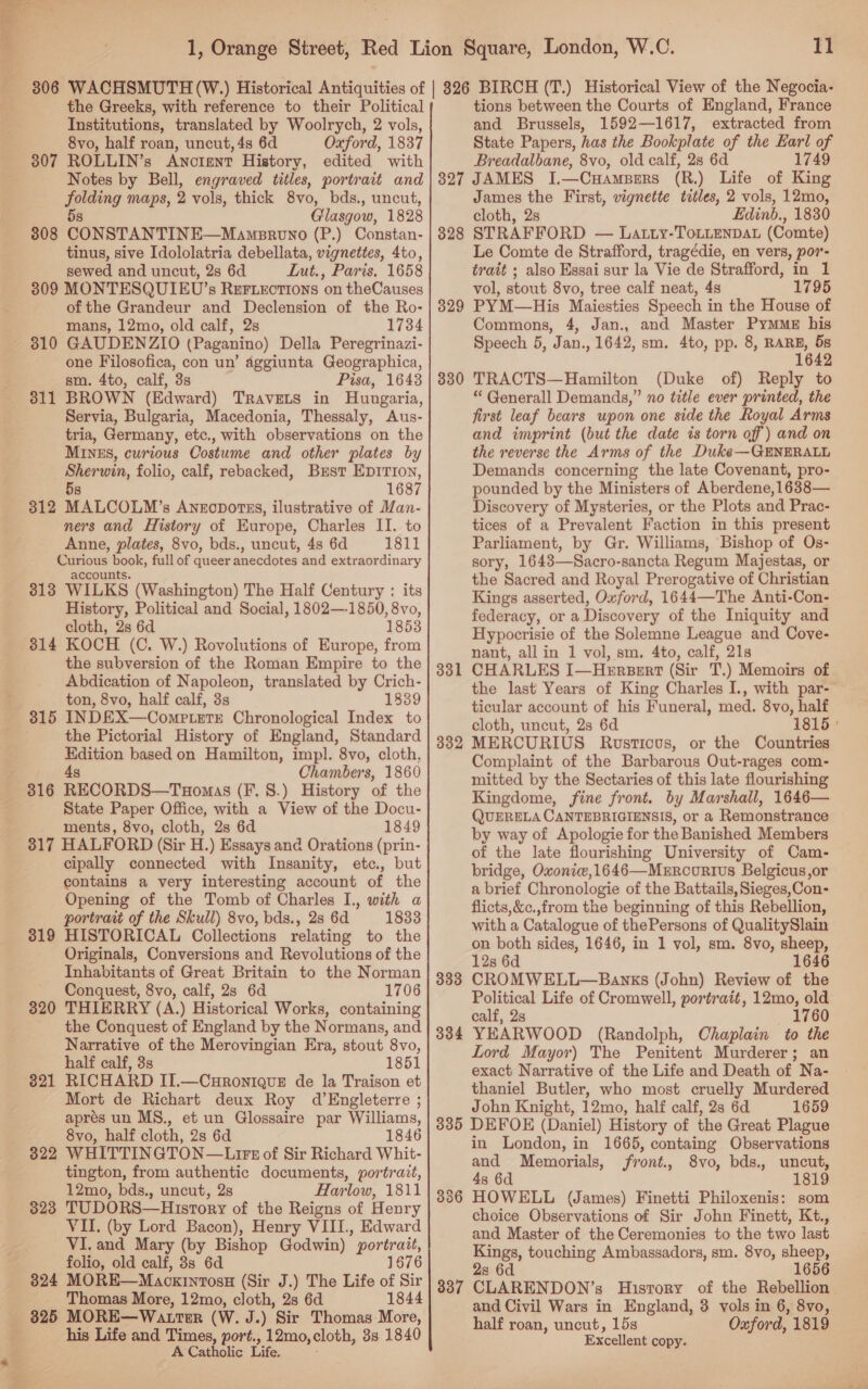 11 the Greeks, with reference to their Political Institutions, translated by Woolrych, 2 vols, 8vo, half roan, uncut, 4s 6d Oxford, 1837 307 ROLLIN’s Anotent History, edited with Notes by Bell, engraved titles, portrait and gaMang MAps, 2 vols, thick 8vo, bds., uncut, Glasgow, 1828 808 CONST AWTINE—Maimncno (P.) Constan- tinus, sive Idololatria debellata, vignettes, 4to, sewed and uncut, 2s 6d Lut., Paris. 1658 3809 MONTESQUIEU’s Reriectrons on theCauses of the Grandeur and Declension of the Ro- mans, 12mo, old calf, 2s 1734 310 GAUDENZIO (Paganino) Della Peregrinazi- one Filosofica, con un’ aggiunta Geographica, sm. 4to, calf, 3s Pisa, 16438 311 BROWN (Edward) TRavets in Hungaria, Servia, Bulgaria, Macedonia, Thessaly, Aus- tria, Germany, etc., with observations on the MINES, curious Costume and other plates by Sherwin, folio, calf, rebacked, Bzst EDITION, 5s 1687 312 MALCOLM’s Anrcportzss, ilustrative of Man- ners and History of Europe, Charles II. to Anne, plates, 8vo, bds., uncut, 4s 6d 1811 Curious i full of queer anecdotes and extraordinary accoun 313 WILKS (Washington) The Half Century : its History, Political and Social, 1802—-1850, 8vo, cloth, 2s 6d 1853 314 KOCH (C. W.) Rovolutions of Europe, from the subversion of the Roman Empire to the Abdication of Napoleon, translated by Crich- ton, 8vo, half calf, 3s 1839 315 INDEX—Comp.eTE Chronological Index to the Pictorial History of England, Standard = ai based on Hamilton, impl. 8vo, cloth, Chambers, 1860 316 RECORDS—Taomas (F. 8.) History of the State Paper Office, with a View of the Docu- ments, 8vo, cloth, 2s 6d 1849 317 HALFORD (Sir H.) Essays and Orations (prin- cipally connected with Insanity, etc., but contains a very interesting account of the Opening of the Tomb of Charles I., with a portrait of the Skull) 8vo, bds., 28 6d 1833 HISTORICAL Collections relating to the Originals, Conversions and Revolutions of the Inhabitants of Great Britain to the Norman Conquest, 8vo, calf, 2s 6d 1706 THIERRY (A.) Historical Works, containing the Conquest of England by the Normans, and Narrative of the Merovingian Era, stout 8vo, half calf, 3s 1851 RICHARD II.—Curonique de la Traison et Mort de Richart deux Roy d’Engleterre ; aprés un MS., et un Glossaire par Williams, 8vo, half cloth, 2s 6d 1846 WHITTINGTON—Lirs of Sir Richard Whit- tington, from authentic documents, portrait, 12mo, bds., uncut, 2s Harlow, 1811 TUDORS—History of the Reigns of Henry VII. (by Lord Bacon), Henry VIII, Edward VI. and Mary (by Bishop Godwin) portrait, folio, old calf, 3s 6d 1676 324 MORE—Mackintosu (Sir J.) The Life of Sir Thomas More, 12mo, cloth, 2s 6d 1844 325 MORE—Wattser (W. J.) Sir Thomas More, his Life and Times, port., 12mo, cloth, 8s 1840 A Catholic Life. 319 320 321 322 323 tions between the Courts of England, France and Brussels, 1592—1617, extracted from State Papers, has the Bookplate of the Earl of Breadalbane, 8vo, old calf, 28 6d 1749 327 JAMES J.—CuamsBers (R.) Life of King James the First, vignette titles, 2 vols, 12mo, cloth, 2s Edinb., 1830 STRAFFORD — Latty-ToLLENDAL (Comte) Le Comte de Strafford, tragédie, en vers, por- trait ; also Essai sur la Vie de Strafford, in 1 vol, stout 8vo, tree calf neat, 4s 1795 PYM—His Maiesties Speech in the House of Commons, 4, Jan., and Master PymME his Speech 5, Jan., 1642, sm. 4to, pp. 8, er) 5s 642 TRACTS—Hamilton (Duke of) Reply to * Generall Demands,” no title ever printed, the first leaf bears upon one side the Royal Arms and imprint (but the date is torn off) and on the reverse the Arms of the Duke—GENERALL Demands concerning the late Covenant, pro- pounded by the Ministers of Aberdene,1638— Discovery of Mysteries, or the Plots and Prac- tices of a Prevalent Faction in this present Parliament, by Gr. Williams, Bishop of Os- sory, 1643—Sacro-sancta Regum Majestas, or the Sacred and Royal Prerogative of Christian Kings asserted, Oxford, 1644—The Anti-Con- federacy, or a Discovery of the Iniquity and Hypocrisie of the Solemne League and Cove- nant, all in 1 vol, sm. 4to, calf, 21s CHARLES I—Hersert (Sir T.) Memoirs of the last Years of King Charles I., with par- ticular account of his Funeral, med. 8vo, half cloth, uncut, 2s 6d 1815 ' MERCURIUS Rosticous, or the Countries Complaint of the Barbarous Out-rages com- mitted by the Sectaries of this late flourishing Kingdome, fine front. by Marshall, 1646— QUERELA CANTEBRIGIENSIS, or a Remonstrance by way of Apologie for the Banished Members of the late flourishing University of Cam- bridge, Oxoniw,1646—Merroorius Belgicus,or a brief Chronologie of the Battails, Sieges,Con- flicts,&amp;c.,from the beginning of this Rebellion, with a Catalogue of thePersons of QualitySlain on both sides, 1646, in 1 vol, sm. 8vo, sheep, 12s 6d 1646 CROMWELL—Banks (John) Review of the Political Life of Cromwell, portrait, 12mo, old calf, 2s 1760 YEARWOOD (Randolph, Chaplain to the Lord Mayor) The Penitent Murderer; an exact Narrative of the Life and Death of Na- thaniel Butler, who most cruelly Murdered John Knight, 12mo, half calf, 2s 6d 1659 335 DEFOE (Daniel) History of the Great Plague in London, in 1665, containg Observations and Memorials, jfront., 8vo, bds., uncut, 4s 6d 1819 HOWELL (James) Finetti Philoxenis: som choice Observations of Sir John Finett, Kt., and Master of the Ceremonies to the two last Kings, touching Ambassadors, sm. 8vo, sheep, 2s 6d 1656 CLARENDON’s History of the Rebellion and Civil Wars in England, 3 vols in 6, 8vo, half roan, uncut, 15s Oxford, 1819 Excellent copy. 328 329 330 331 332 333 334 336 337